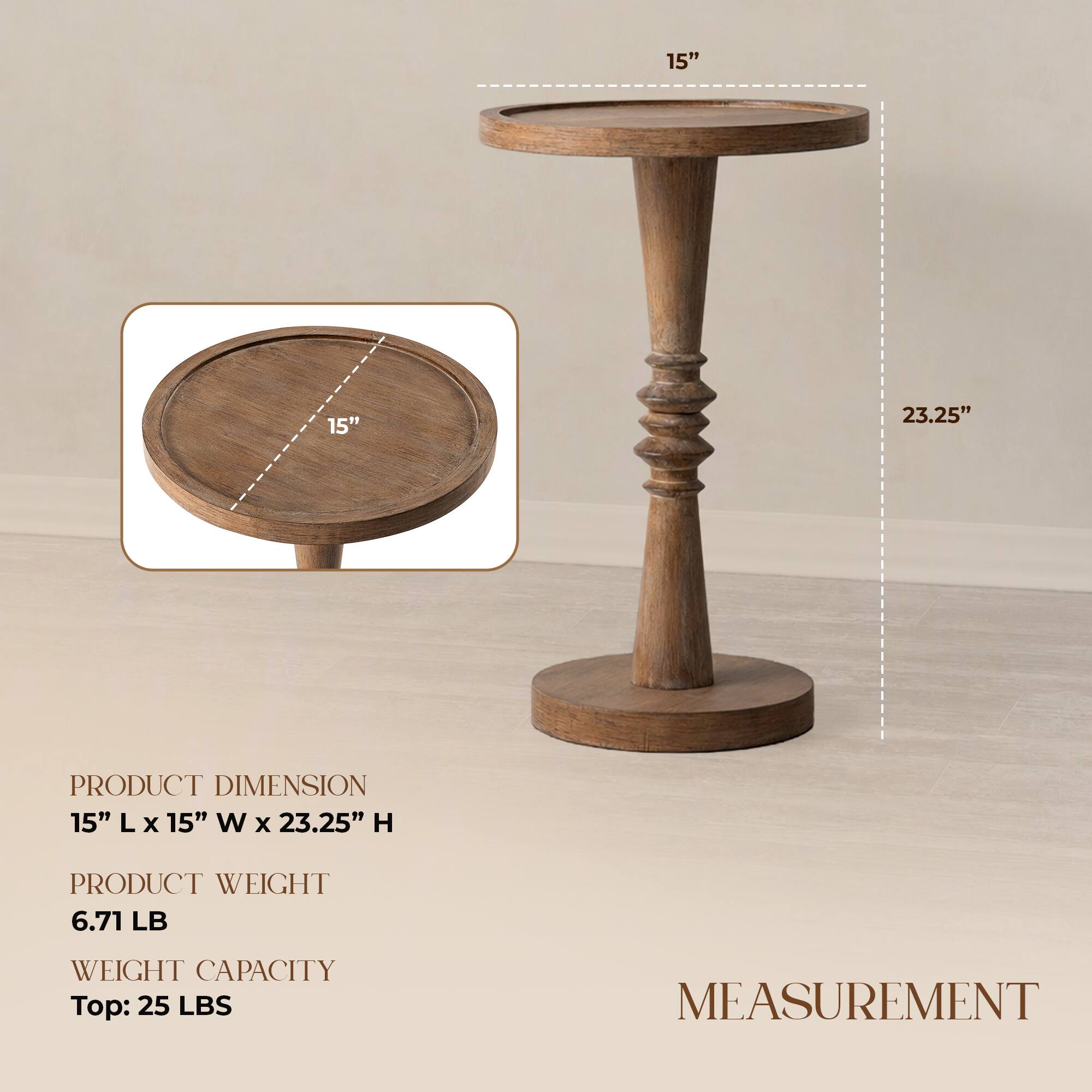 15" 15" 23.25"  
PRODUCT DIMENSION  
15" L x 15" W x 23.25" H  
PRODUCT WEIGHT  
6.71 LB  
WEIGHT CAPACITY  
Top: 25 LBS  
MEASUREMENT