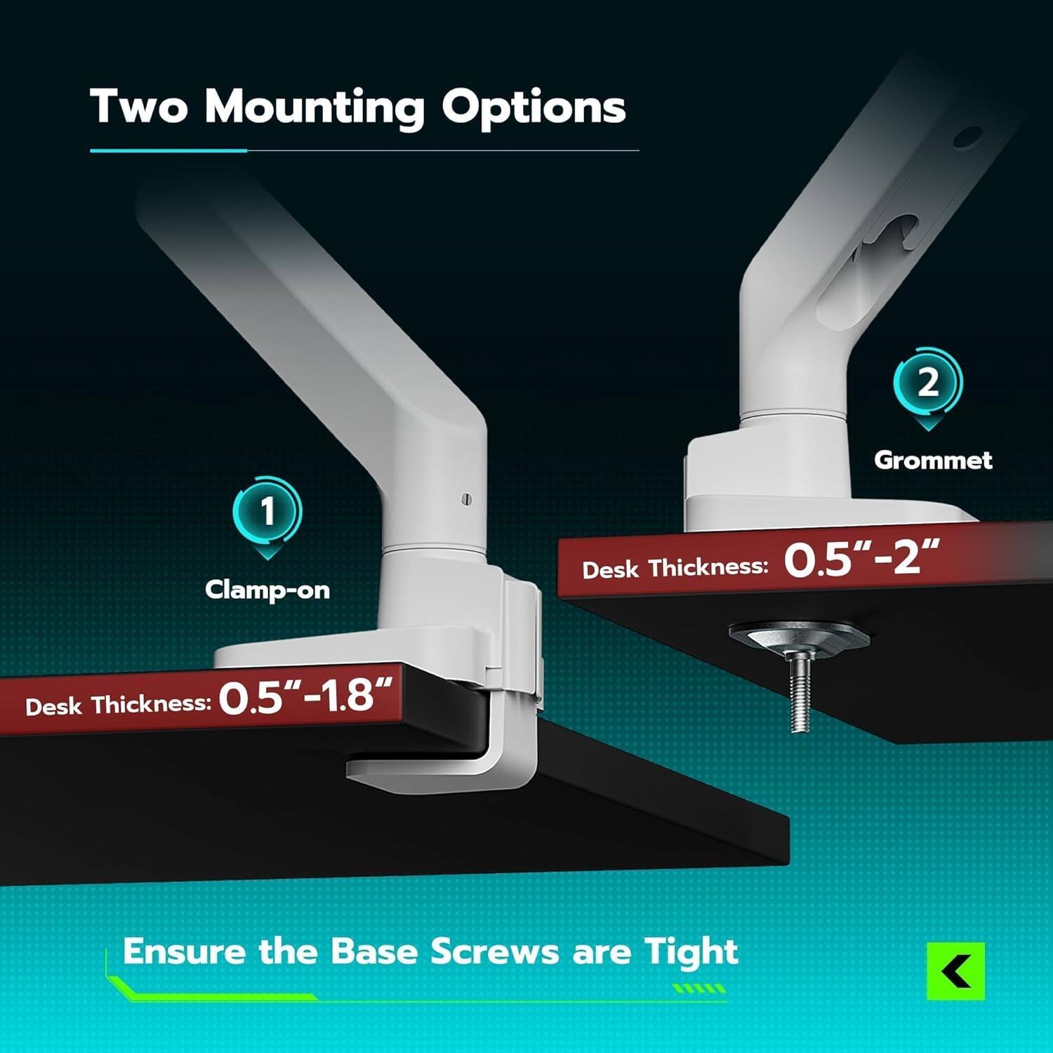 Two Mounting Options

1. Clamp-on
   - Desk Thickness: 0.5" - 1.8"

2. Grommet
   - Desk Thickness: 0.5" - 2"

Ensure the Base Screws are Tight