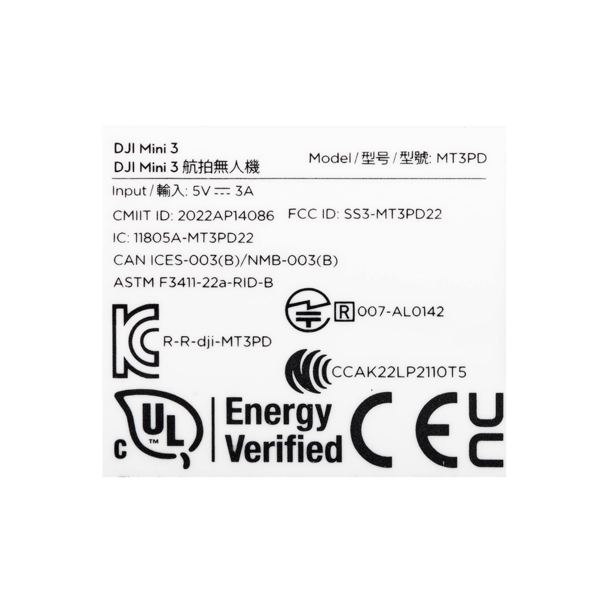 DJI Mini 3  
Model / 型号 / 型號: MT3PD  
Input / 輸入: 5V --- 3A  
CMIIT ID: 2022AP14086  
FCC ID: SS3-MT3PD22  
IC: 11805A-MT3PD22  
CAN ICES-003(B)/NMB-003(B)  
ASTM F3411-22a-RID-B  
R 007-AL0142  
KC R-R-dji-MT3PD  
CCA K22LP2110T5  
UL Energy Verified  
CE