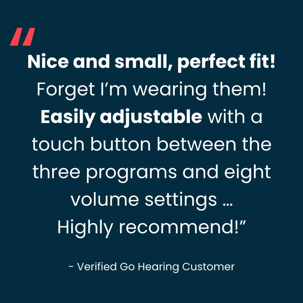 "Nice and small, perfect fit! Forget I'm wearing them! Easily adjustable with a touch button between the three programs and eight volume settings ... Highly recommended!" - Verified Go Hearing Customer