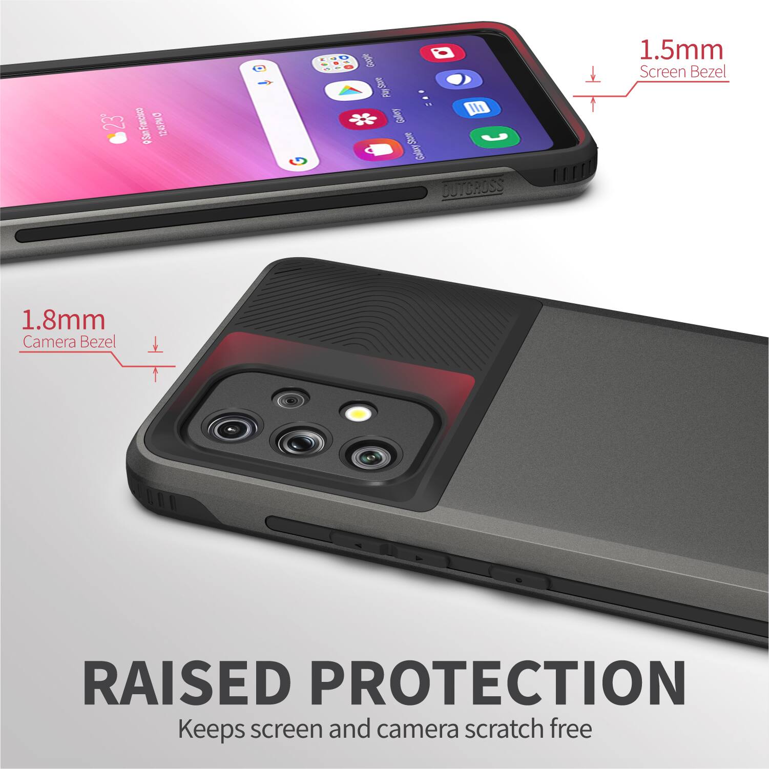 1.5mm Screen Bezel
1.8mm Camera Bezel
RAISED PROTECTION
Keeps screen and camera scratch free