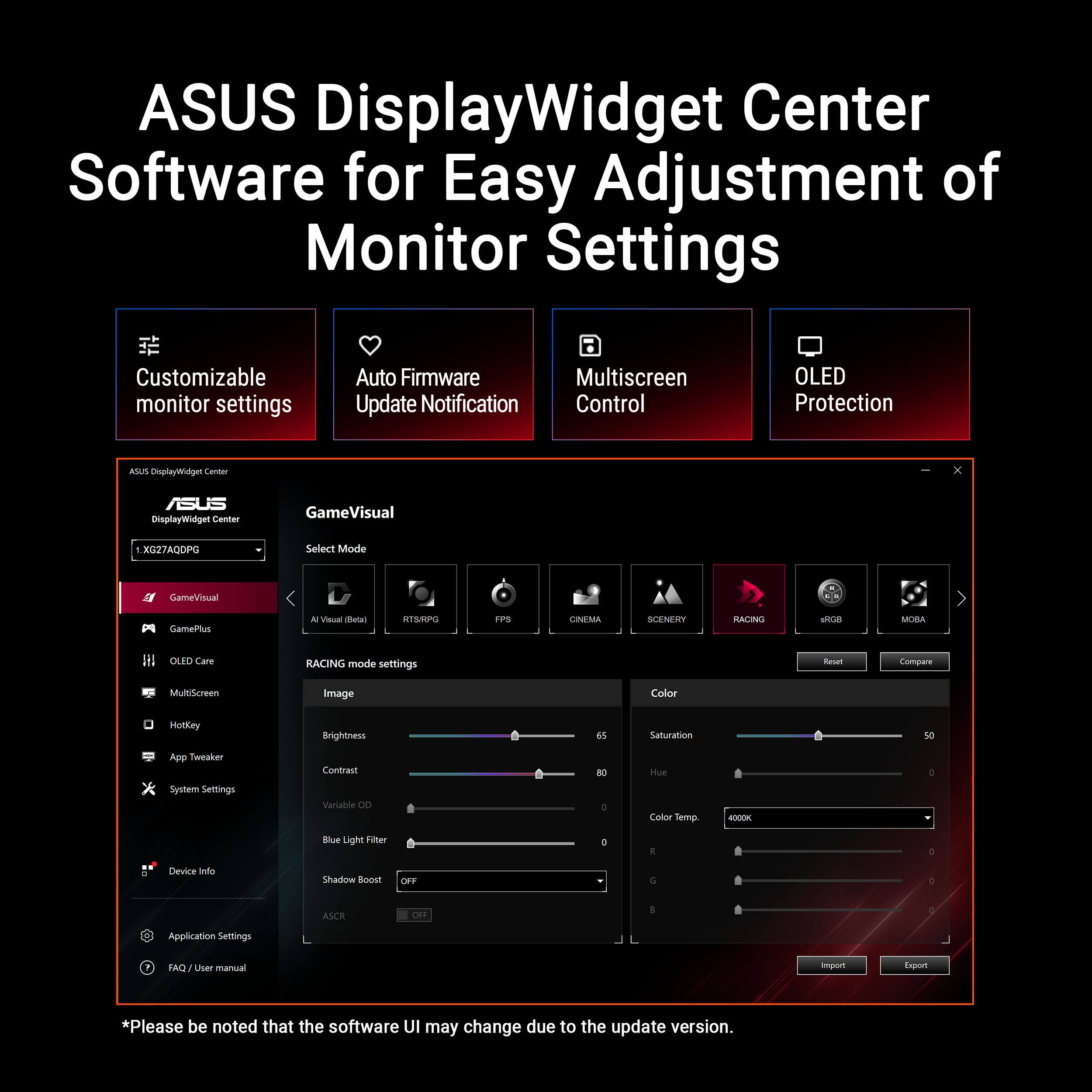 ASUS DisplayWidget Center Software for Easy Adjustment of Monitor Settings

Customizable monitor settings  
Auto Firmware Update Notification  
Multiscreen Control  
OLED Protection  

ASUS DisplayWidget Center  
GameVisual  
Select Mode  
CINEMA SCENERY RACING MOBA  

RACING mode settings  
Image  
Brightness  
Contrast  
Variable OD  
Blue Light Filter  
Shadow Boost  
ASCR  

Color  
Saturation  
Hue  
Color Temp  
R  
G  
B  

*Please be noted that the software UI may change due to the update version.