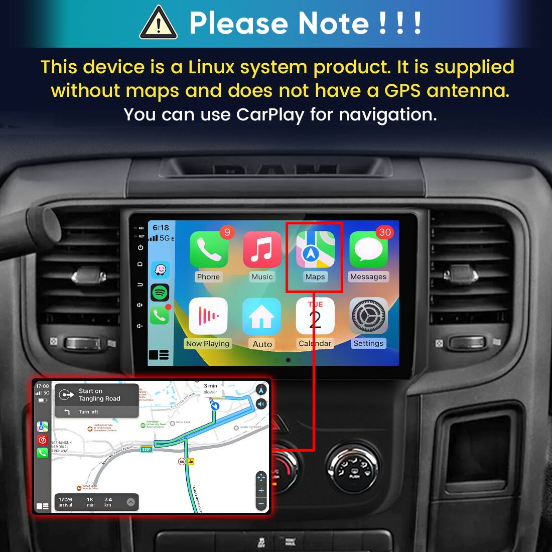 Please Note!!!

This device is a Linux system product. It is supplied without maps and does not have a GPS antenna. You can use CarPlay for navigation.

6:18 5G E
9
30
Phone
Music
Maps
Messages
TUE
Now Playing
Auto
Calendar
Settings

17:08 all 5G
Start on Tangling Road
3 min slower RECURE
Turn left
- even C Cashing Telether General
Quitner UNIVERSITY Total Sours Same
Sarcium
Dedivienation
HALVOUN NON RCH BAY 17:26 arrival
S301 Schoology Search 18 74 min km