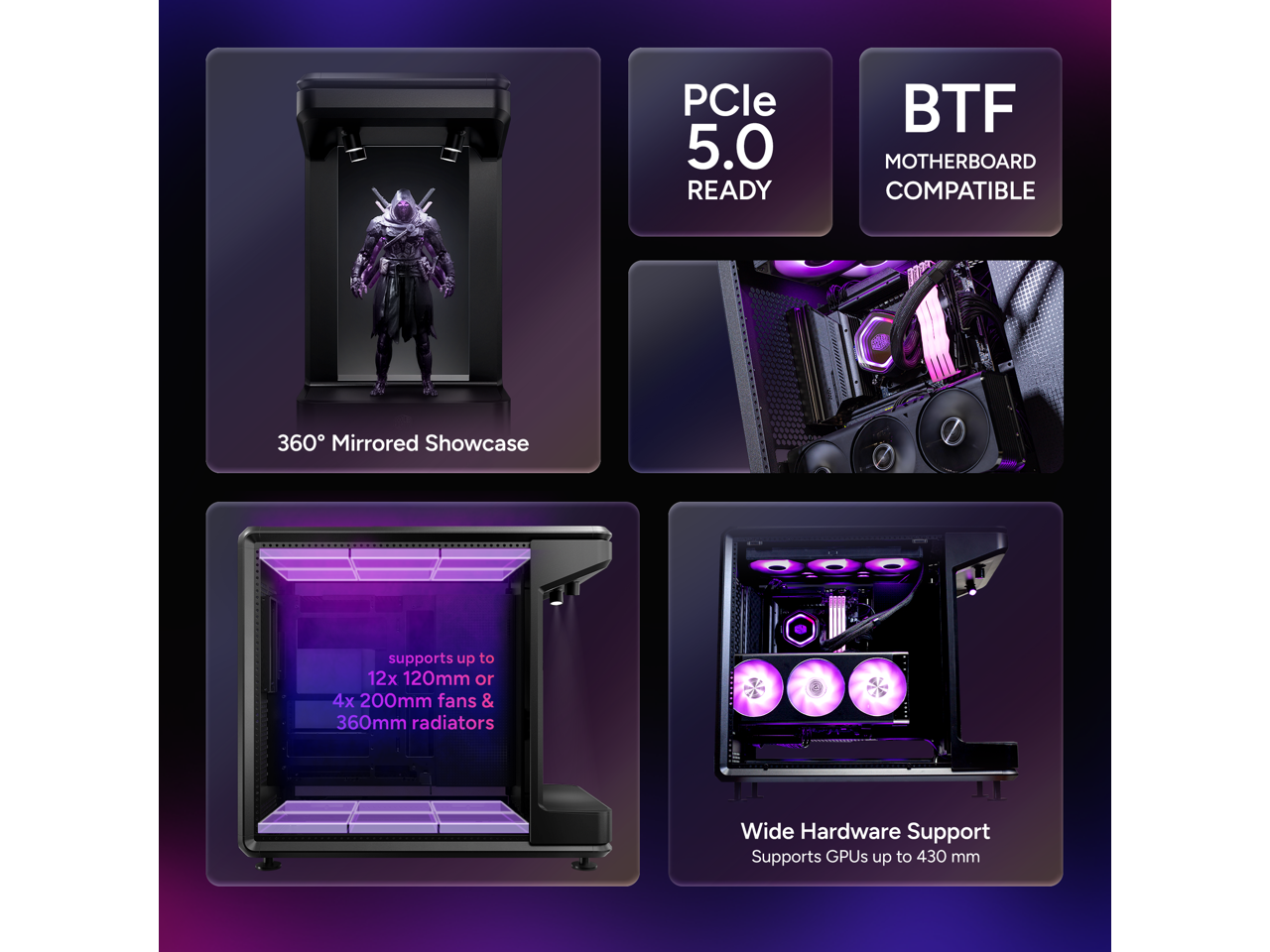 PCle 5.0 READY  
BTF MOTHERBOARD COMPATIBLE  
360° Mirrored Showcase  
supports up to 12x 120mm or 4x 200mm fans & 360mm radiators  
Wide Hardware Support  
Supports GPUs up to 430 mm