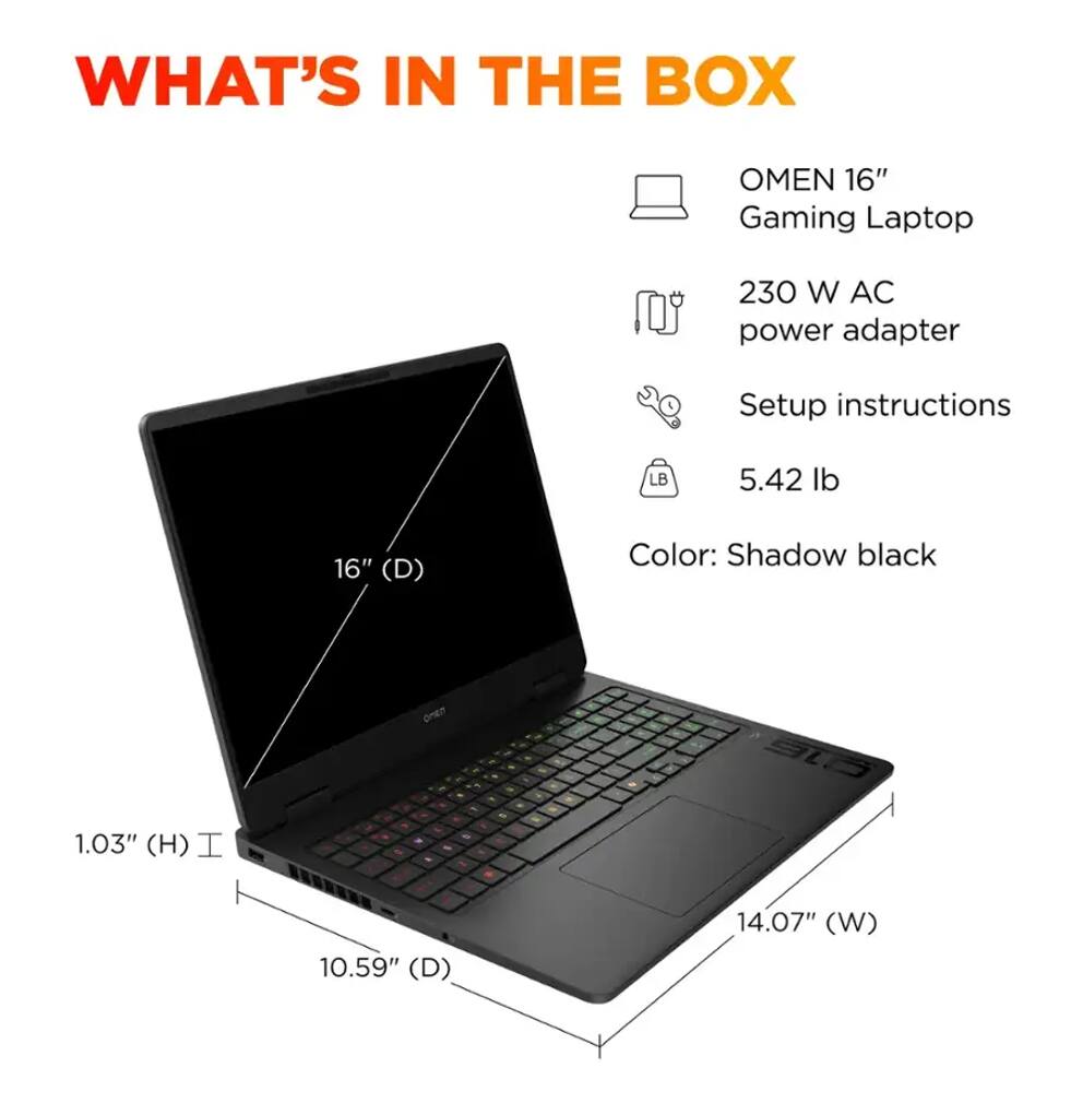 WHAT'S IN THE BOX

- OMEN 16" Gaming Laptop
- 230 W AC power adapter
- Setup instructions
- 5.42 lb
- Color: Shadow black

Dimensions:
- 16" (D)
- 14.07" (W)
- 10.59" (D)
- 1.03" (H)