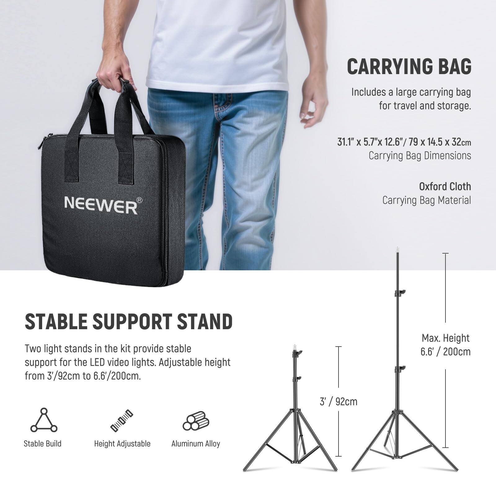 CARRYING BAG  
Includes a large carrying bag for travel and storage.  
31.1" X 5.7" X 12.6" / 79 X 14.5 X 32cm  
Carrying Bag Dimensions  
NEEWER Oxford Cloth Carrying Bag Material  

STABLE SUPPORT STAND  
Two light stands in the kit provide stable support for the LED video lights. Adjustable height from 3'/92cm to 6.6'/200cm.  
Max. Height 6.6' / 200cm  
3' / 92cm  
Stable Build  
Height Adjustable  
Aluminum Alloy