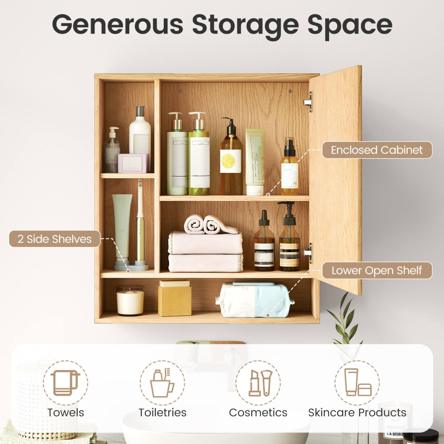 Generous Storage Space  
Enclosed Cabinet  
2 Side Shelves  
Lower Open Shelf  
Towels  
Toiletries  
Cosmetics Skincare Products