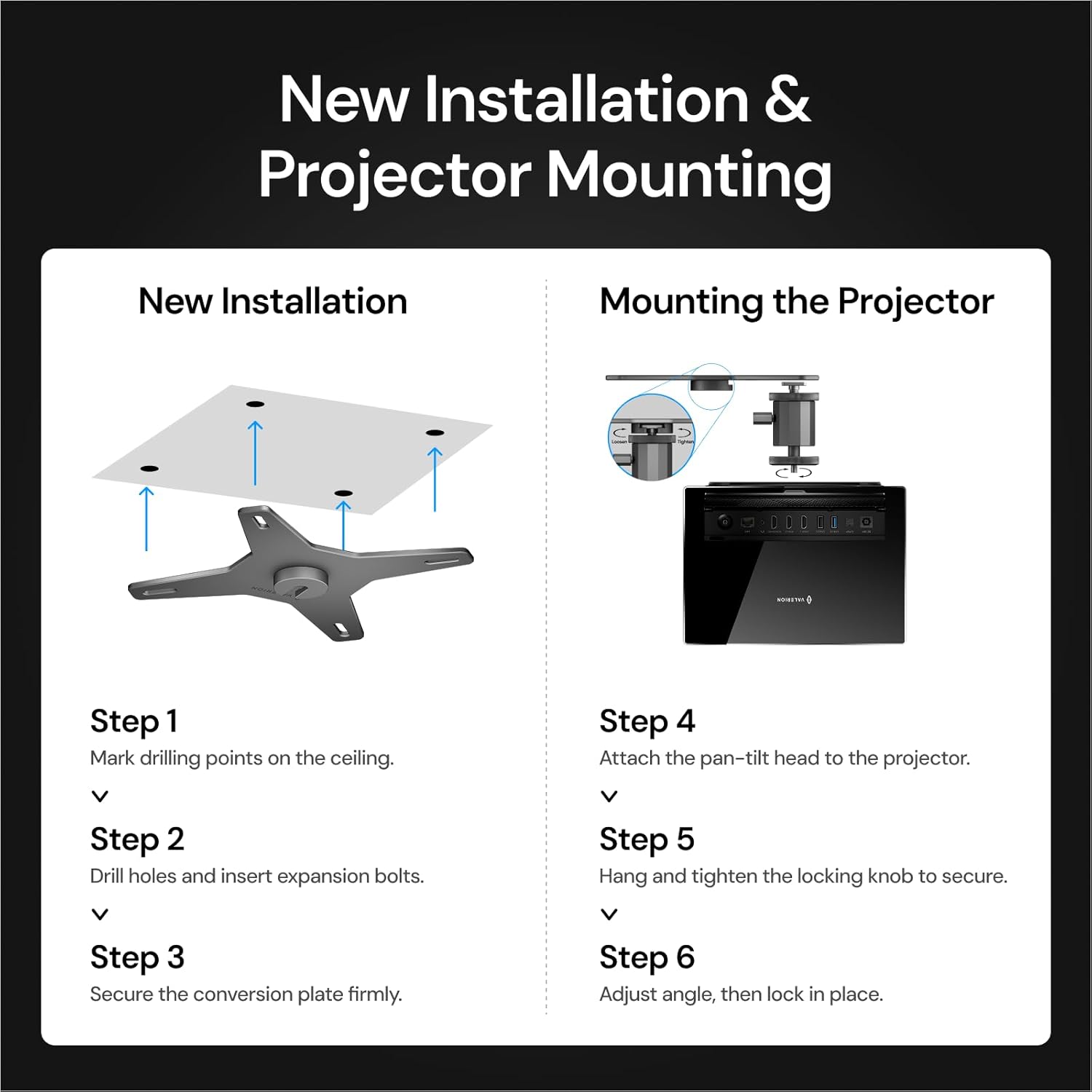 New Installation & Projector Mounting

New Installation
- Step 1: Mark drilling points on the ceiling.
- Step 2: Drill holes and insert expansion bolts.
- Step 3: Secure the conversion plate firmly.

Mounting the Projector
- Step 4: Attach the pan-tilt head to the projector.
- Step 5: Hang and tighten the locking knob to secure.
- Step 6: Adjust angle, then lock in place.