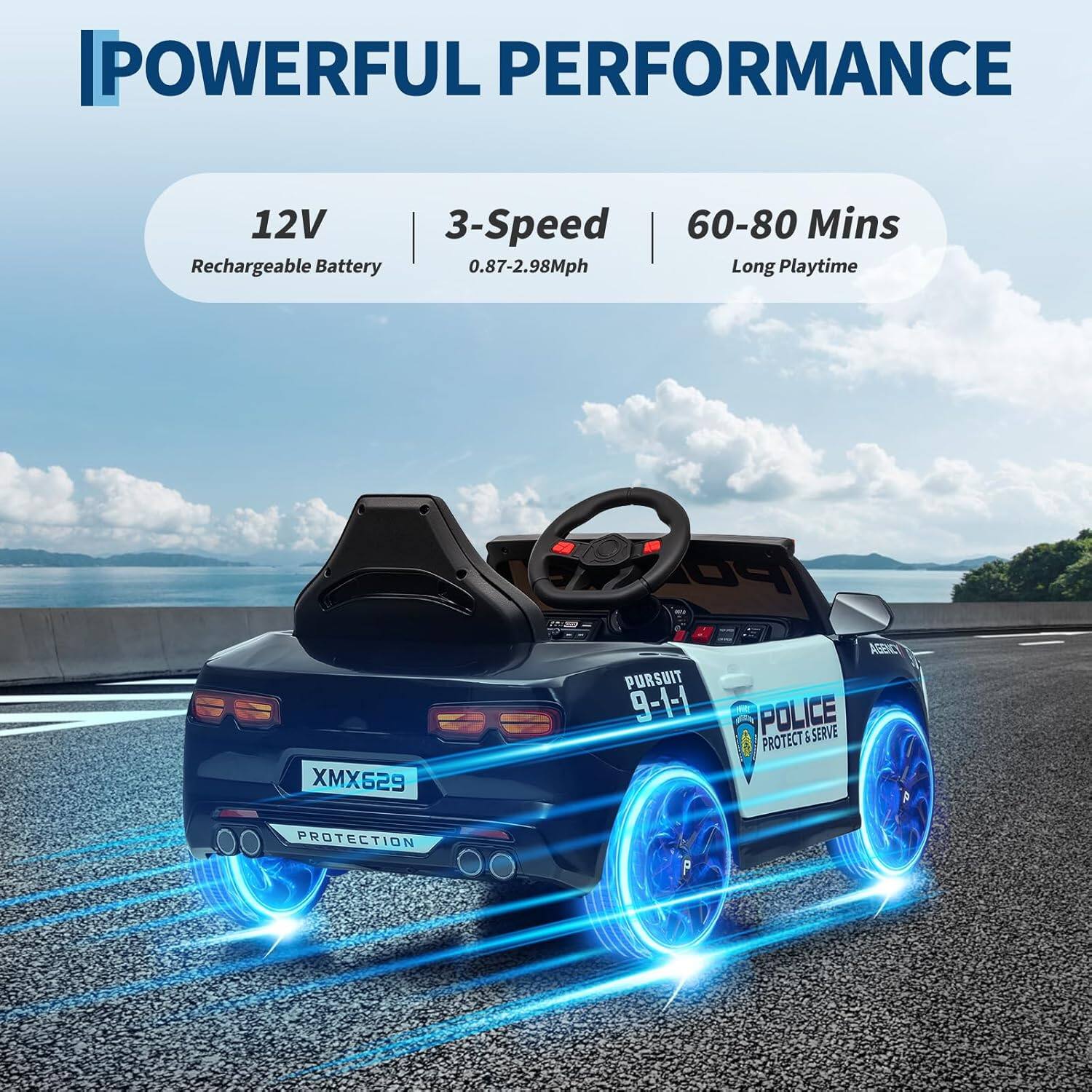 POWERFUL PERFORMANCE

12V Rechargeable Battery

3-Speed 0.87-2.98Mph

60-80 Mins Long Playtime

PURSUIT 9-1-1 POLICE PROTECT & SERVE

XM629

PROTECTION