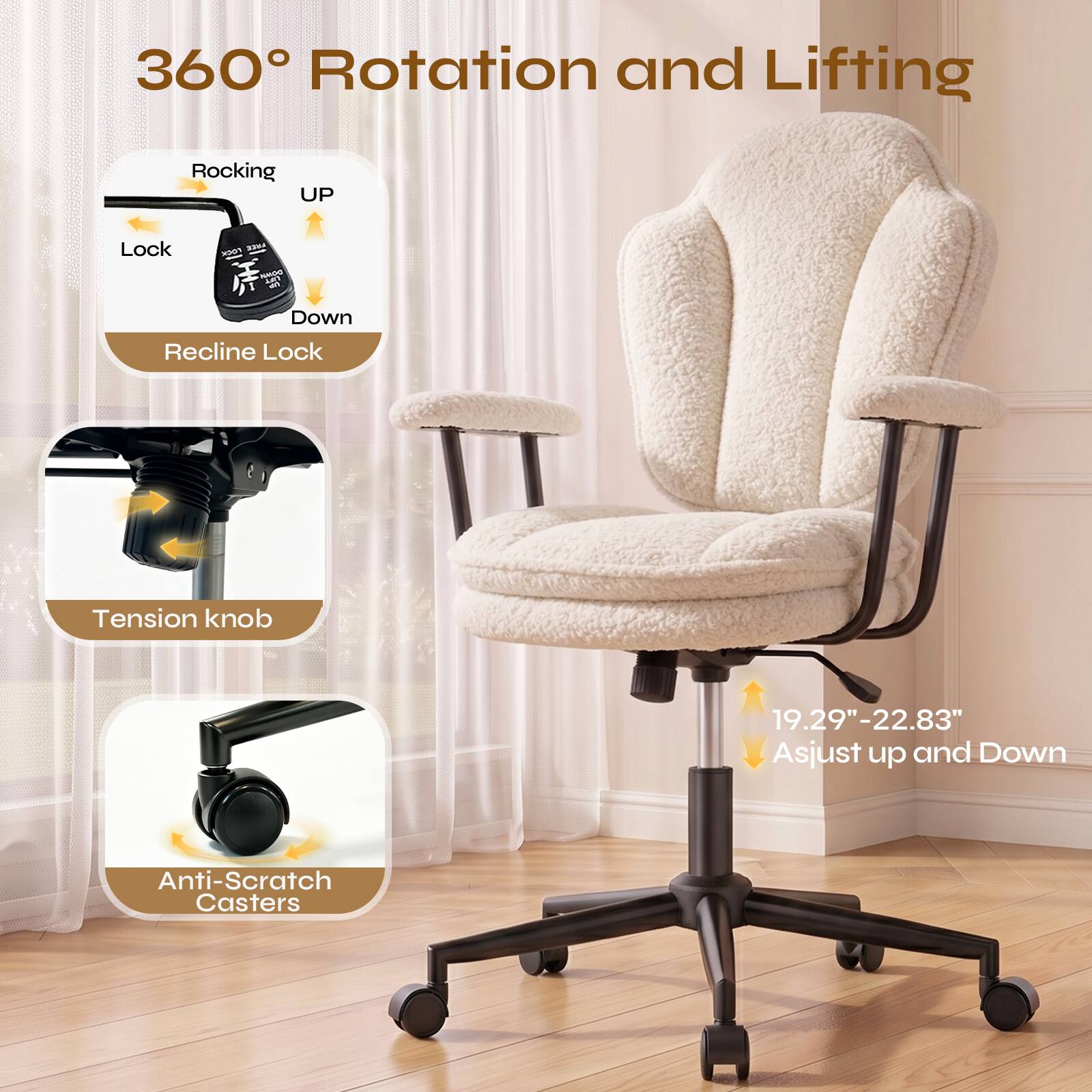 360° Rotation and Lifting

Rocking UP
Lock
Recline Lock

Tension knob

Anti-Scratch Casters

19.29"-22.83" Asjust up and Down