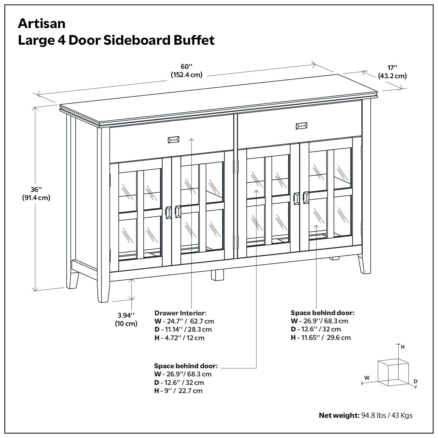 Artisan Large 4 Door Sideboard Buffet

- Width: 60" (152.4 cm)
- Depth: 17" (43.2 cm)
- Height: 36" (91.4 cm)
- Drawer Interior: W 24.7" (62.7 cm) D 11.14" (28.3 cm) H 4.72" (12 cm)
- Space behind door: W 26.9" (68.3 cm) D 12.6" (32 cm) H 9" (22.7 cm)
- Space behind door: W 26.9" (68.3 cm) D 12.6" (32 cm) H 11.65" (29.6 cm)
- Net weight: 94.8 lbs / 43 Kgs
