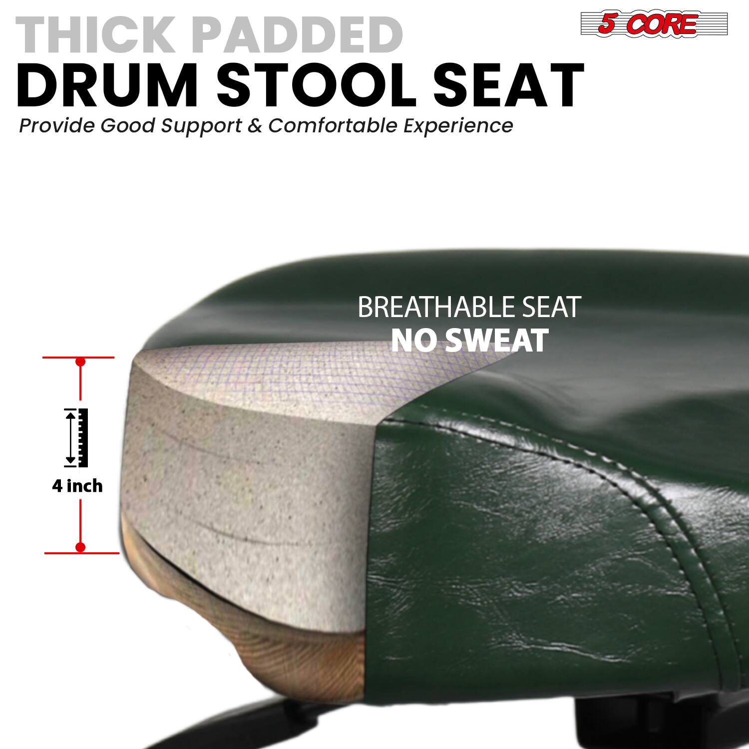 5 CORE THICK PADDED DRUM STOOL SEAT  
Provide Good Support & Comfortable Experience  

BREATHABLE SEAT  
NO SWEAT  

4 inch