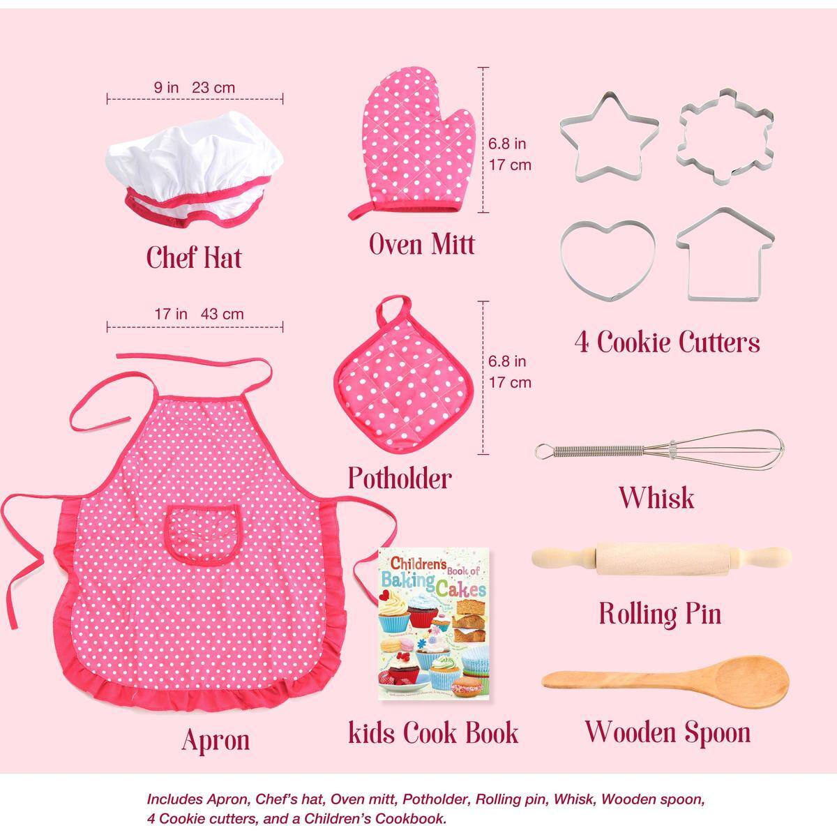 - Chef Hat: 9 in (23 cm)
- Oven Mitt: 6.8 in (17 cm)
- Potholder: 17 in (43 cm)
- 4 Cookie Cutters: 6.8 in (17 cm)
- Whisk
- Rolling Pin
- Wooden Spoon
- Apron
- kids Cook Book

Includes Apron, Chef's hat, Oven mitt, Potholder, Rolling pin, Whisk, Wooden spoon, 4 Cookie cutters, and a Children's Cookbook.
