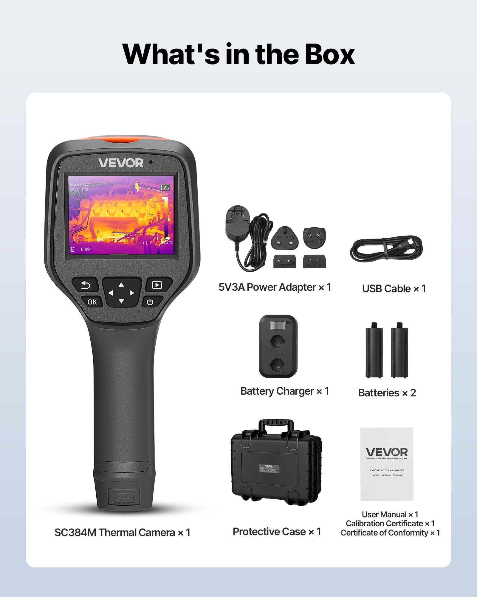What's in the Box

VEVOR Mar M245 A St 099 OK b 5V3A Power Adapter x 1  
USB Cable x 1  
Battery Charger x 1  
Batteries x 2  
VEVOR - SC384M Thermal Camera x 1  
Protective Case x 1  
User Manual x 1  
Calibration Certificate x 1  
Certificate of Conformity x 1