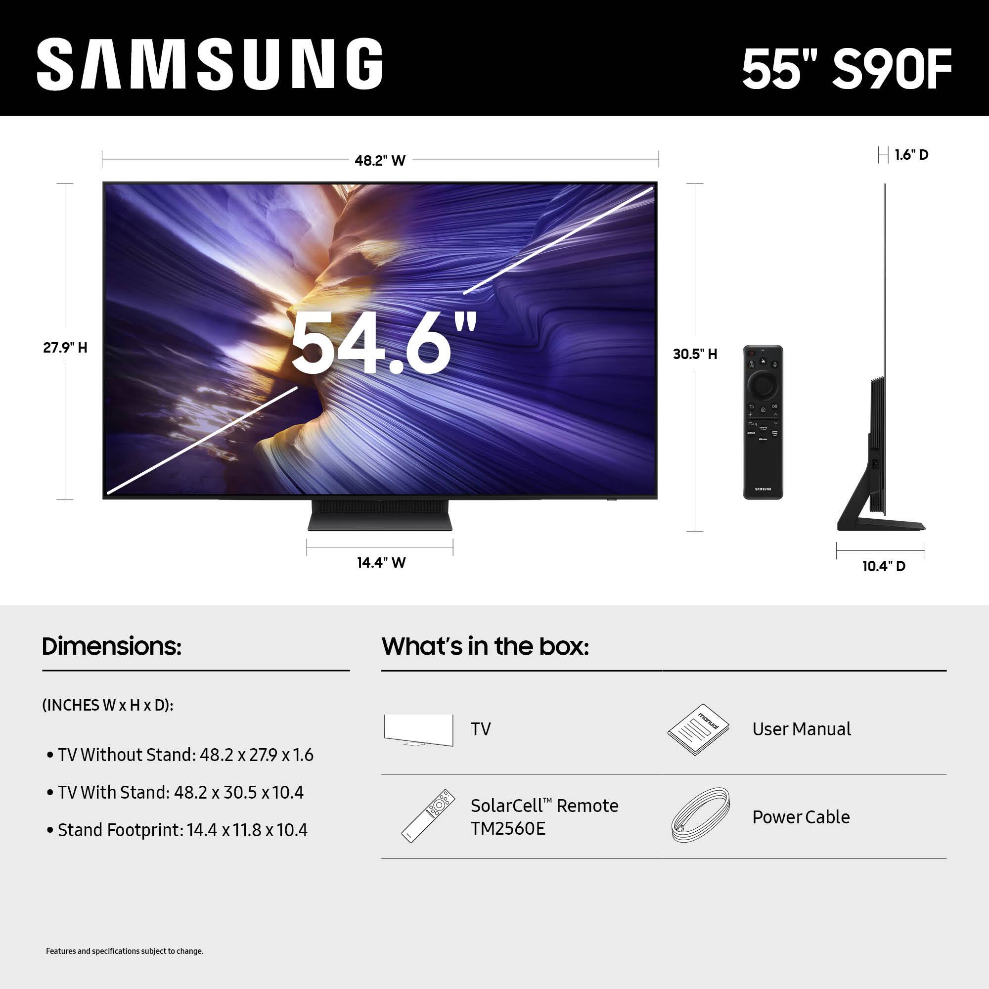 SAMSUNG 55" S90F 48.2" W 1.6" D 27.9" H 54.6" 30.5" H 10.4" D 14.4" W Dimensions: What's in the box: (INCHES W x H x D): TV Without Stand: 48.2 x 27.9 x 1.6 TV With Stand: 48.2 x 30.5 x 10.4 Stand Footprint: 14.4 x 11.8 x 10.4 SolarCell Remote TM2560E Power Cable Features and specifications subject to change.