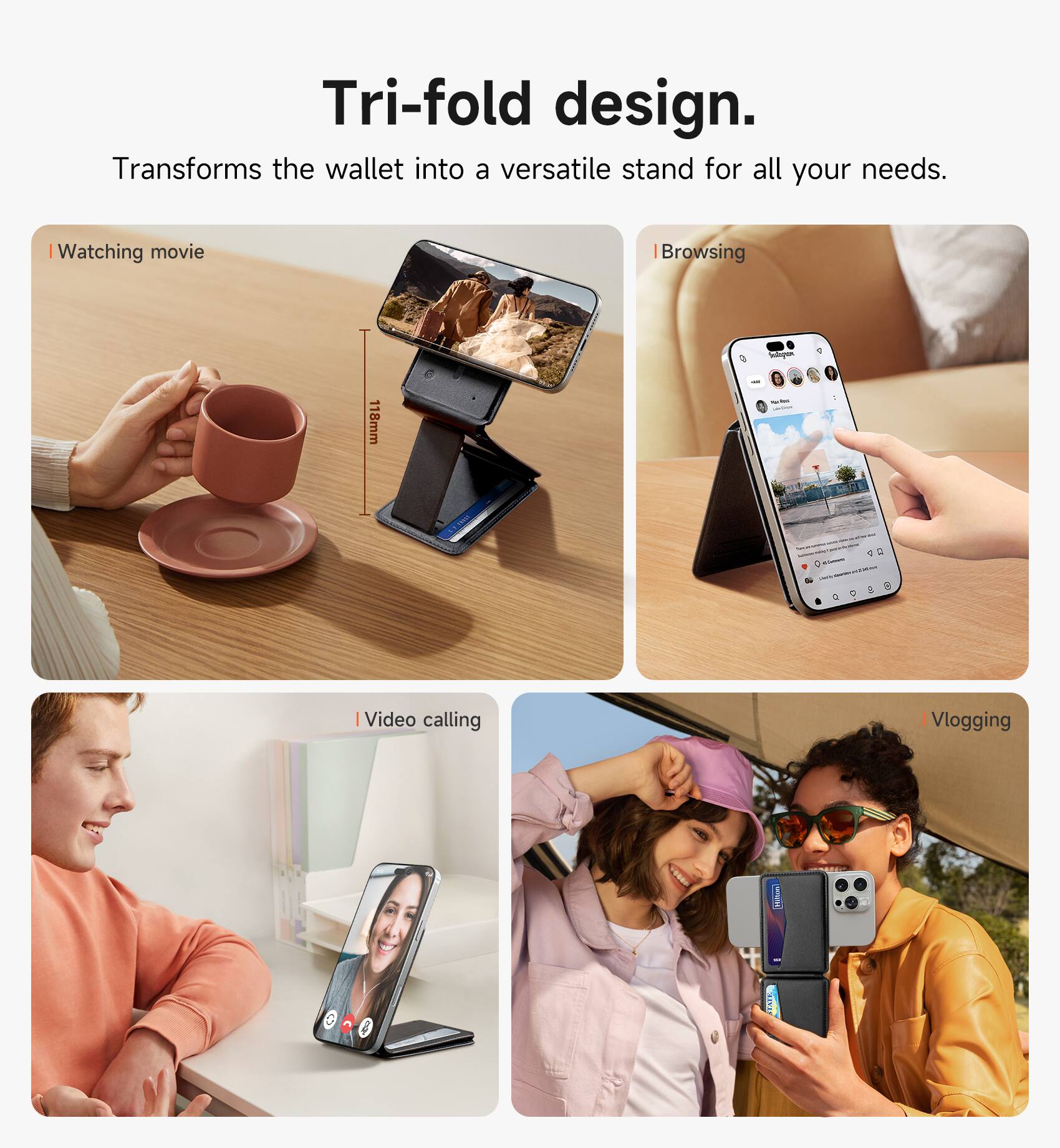 Tri-fold design. Transforms the wallet into a versatile stand for all your needs.

- Watching movie
- Browsing
- Video calling
- Vlogging