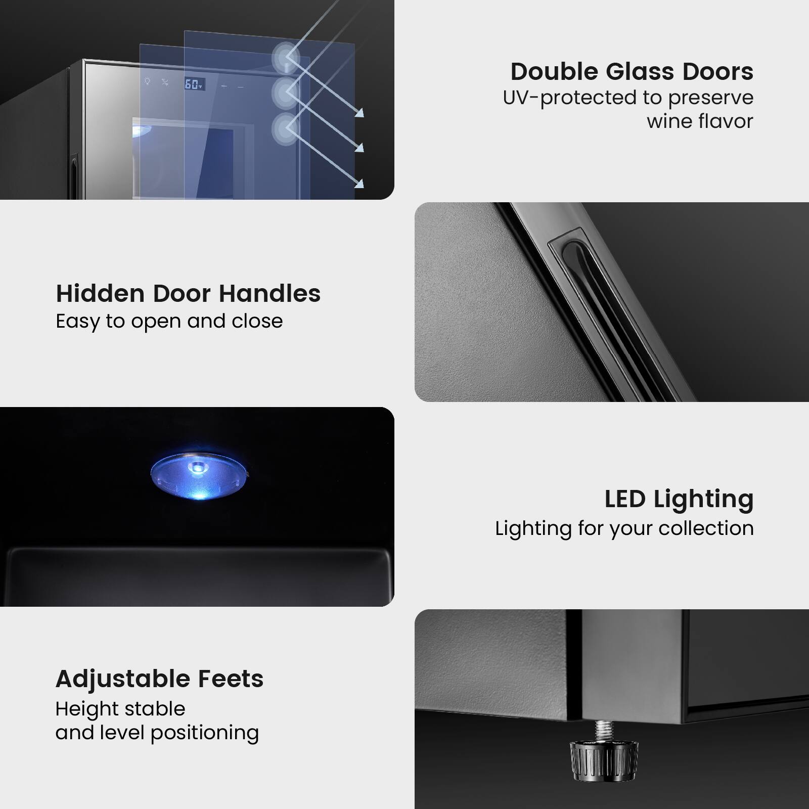 - Double Glass Doors
  - UV-protected to preserve wine flavor

- Hidden Door Handles
  - Easy to open and close

- LED Lighting
  - Lighting for your collection

- Adjustable Feet
  - Height stable and level positioning