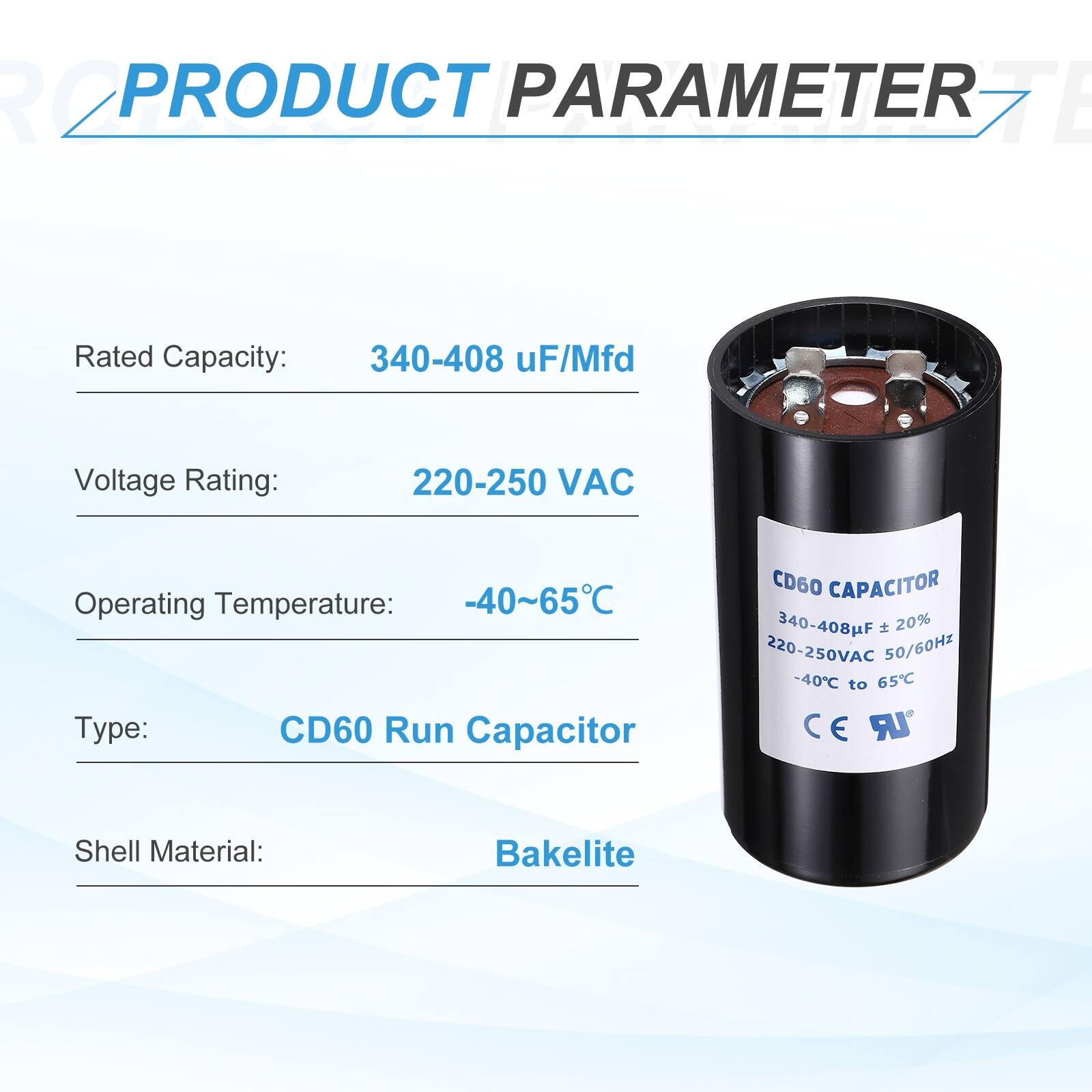 PRODUCT PARAMETER

Rated Capacity: 340-408 uF/Mfd  
Voltage Rating: 220-250 VAC  
Operating Temperature: -40~65°C  
Type: CD60 Run Capacitor  
Shell Material: Bakelite  

CD60 CAPACITOR  
340-408µF ± 20%  
220-250VAC 50/60Hz  
-40°C to 65°C  
CE UR