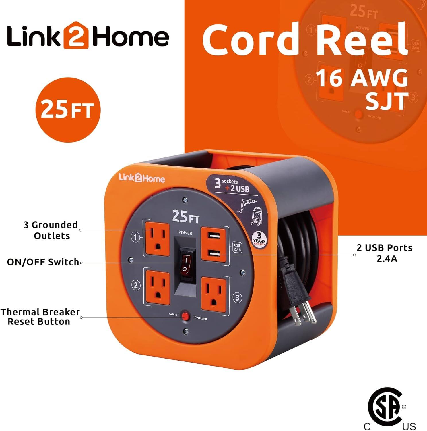 Link 2 Home Cord Reel  
25 FT  
16 AWG SJT  
3 Grounded Outlets  
ON/OFF Switch  
Thermal Breaker Reset Button  
2 USB Ports 2.4A  
25 FT POWER I/O  
3 YEARS  
Cord Reel  
Link@Home  
2 USB Ports 2.4A  
C US