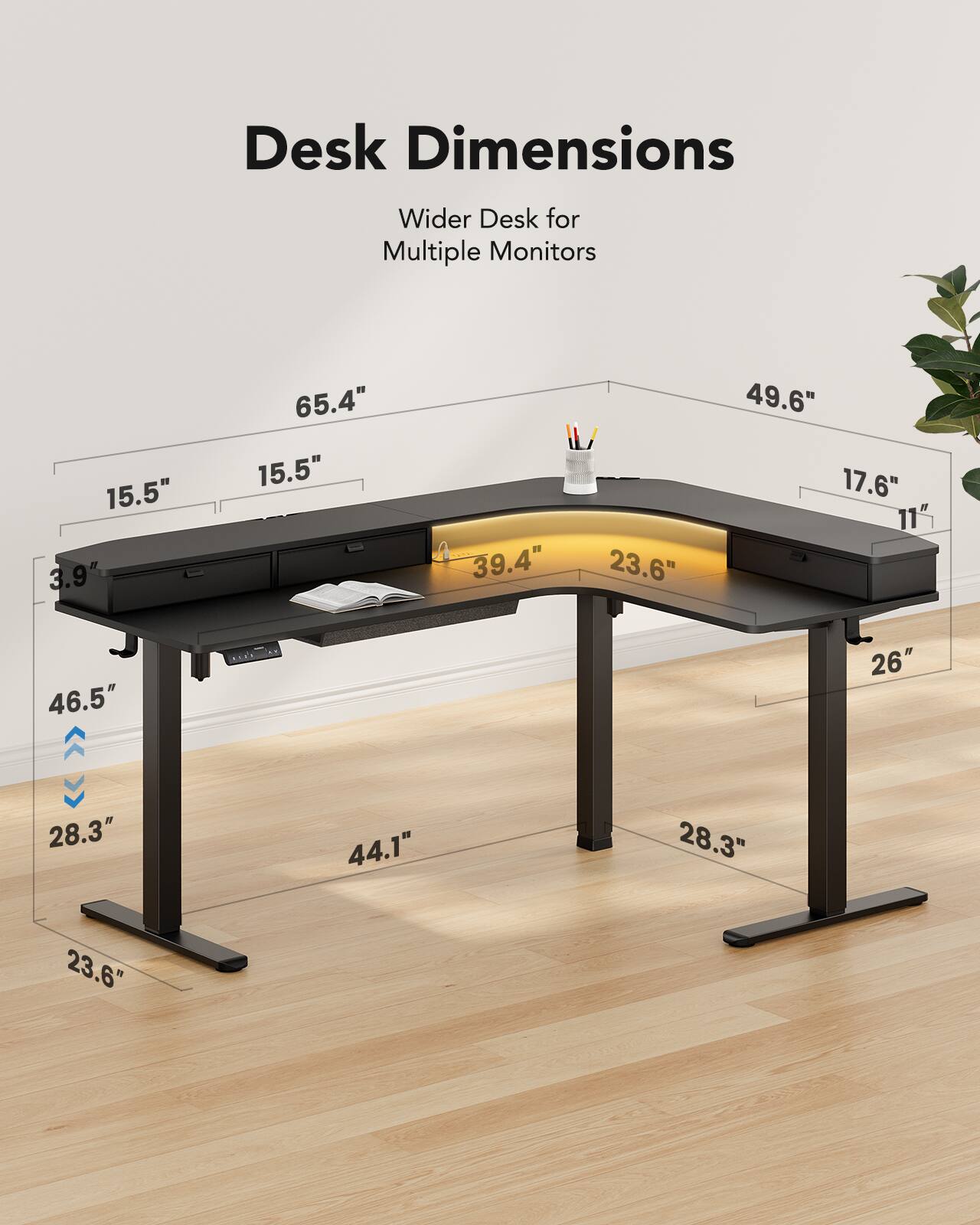 Desk Dimensions  
Wider Desk for Multiple Monitors  
15.5"  
3.9"  
65.4"  
15.5"  
39.4"  
23.6"  
49.6"  
17.6"  
11"  
46.5"  
26"  
28.3"  
44.1"  
28.3"  
23.6"
