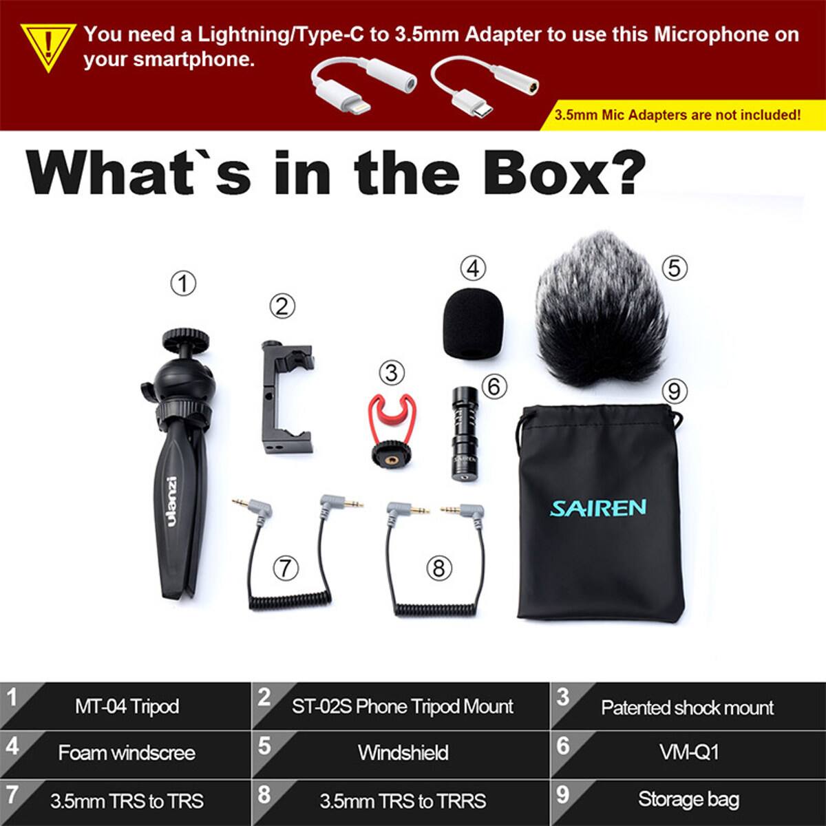 You need a Lightning/Type-C to 3.5mm Adapter to use this Microphone on your smartphone. 3.5mm Mic Adapters are not included! What's in the Box? 1 ulanzi 2 L 7 3  8 4 6 5 9 SAIREN 1 4 MT-04 Tripod Foam windscree 2 ST-02S Phone Mount Tripod 5 Windshield 3 6 Patented shock mount VM-Q1 7 3.5mm TRS to TRS 8 3.5mm TRS to TRRS 9 Storage bag