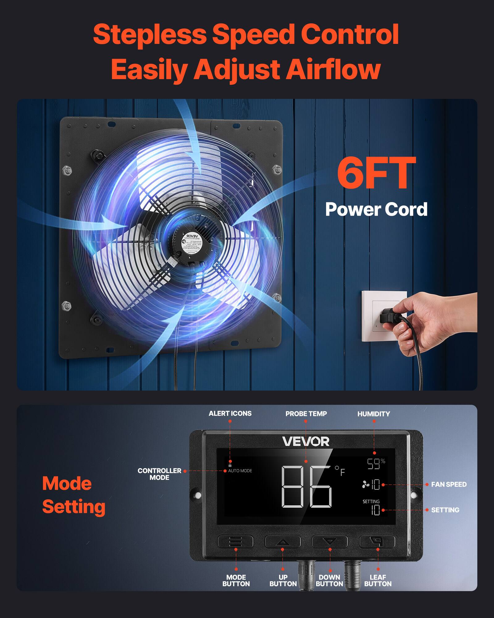 Stepless Speed Control  
Easily Adjust Airflow  

6FT Power Cord  

Mode Setting  

- ALERT ICON  
- PROBE TEMP  
- HUMIDITY  
- CONTROLLER MODE  
- AUTO MODE  
- FAN SPEED  
- SETTING  
- MODE BUTTON  
- UP BUTTON  
- DOWN BUTTON  
- LEAF BUTTON  

VEVOR  

86°F  
59%