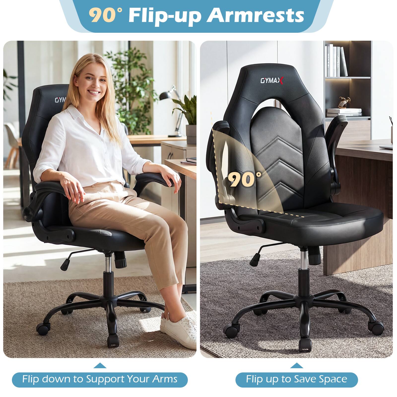 90° Flip-up Armrests

Flip down to Support Your Arms

Flip up to Save Space