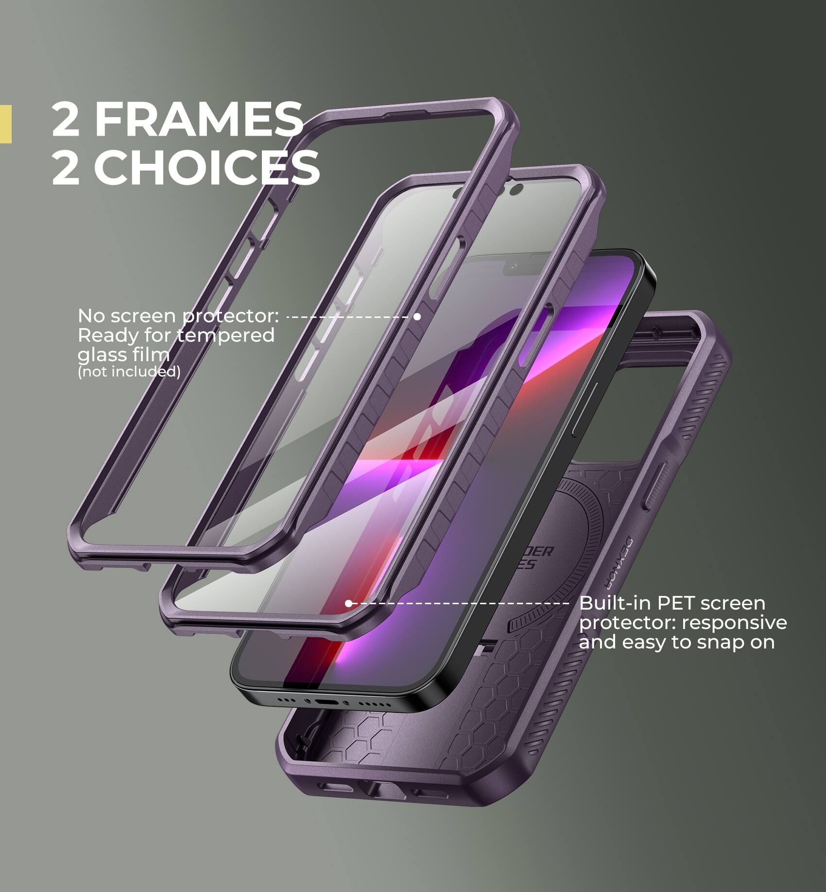2 FRAMES 2 CHOICES

No screen protector: Ready for tempered glass film (not included)
Built-in PET screen protector: responsive and easy to snap on