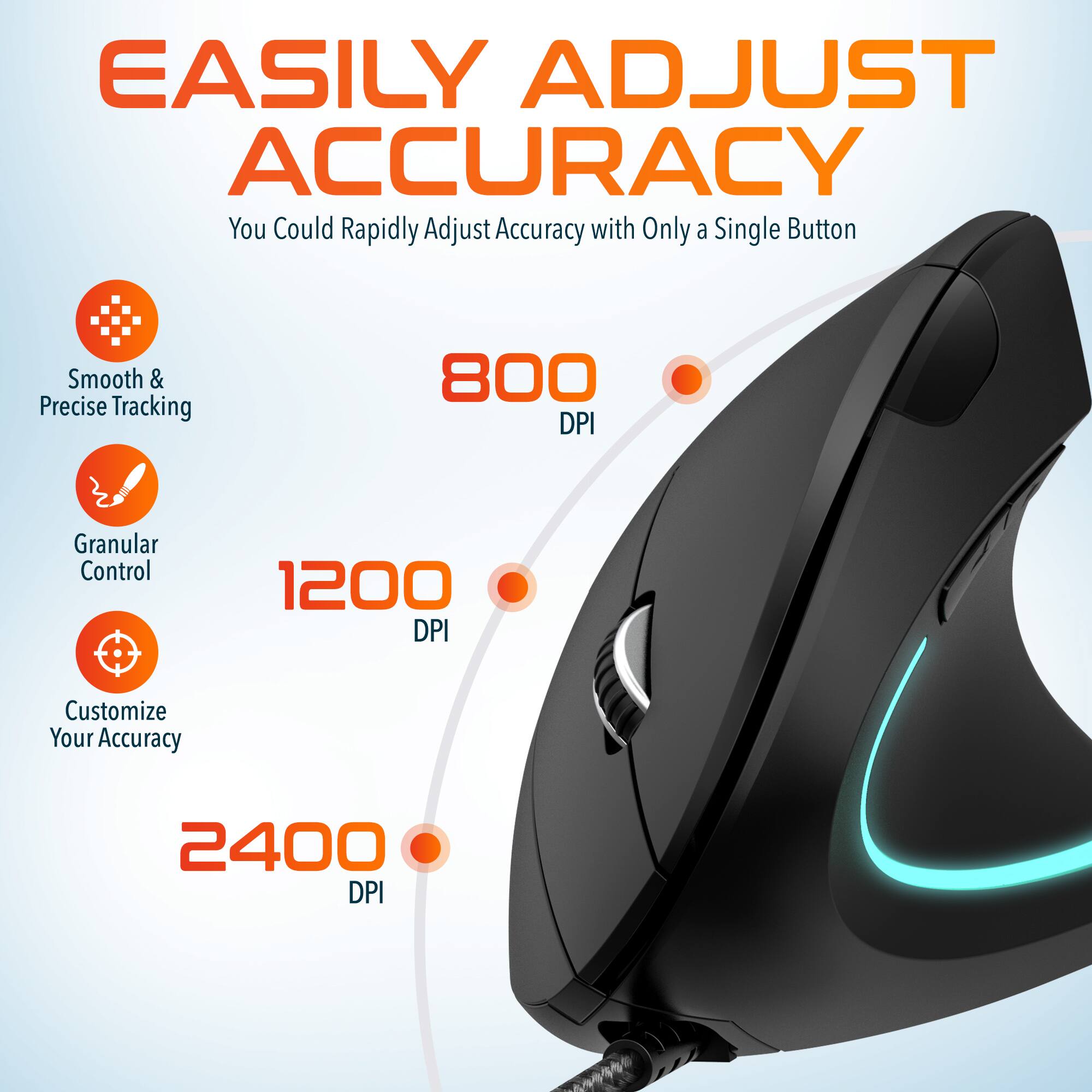 EASILY ADJUST ACCURACY
You Could Rapidly Adjust Accuracy with Only a Single Button
Smooth & Precise Tracking
800 DPI
Granular Control
1200 DPI
Customize Your Accuracy
2400 DPI