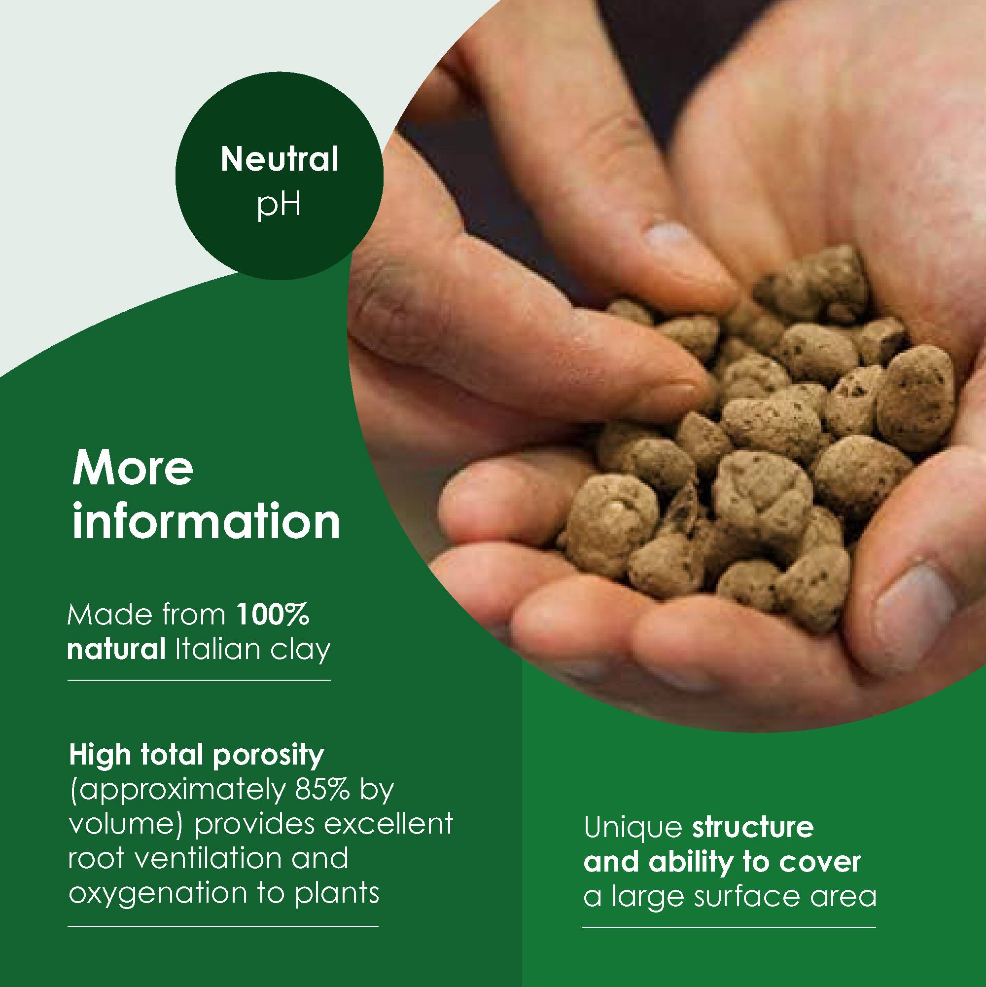 Neutral pH

More information

Made from 100% natural Italian clay

High total porosity (approximately 85% by volume) provides excellent root ventilation and oxygenation to plants

Unique structure and ability to cover a large surface area