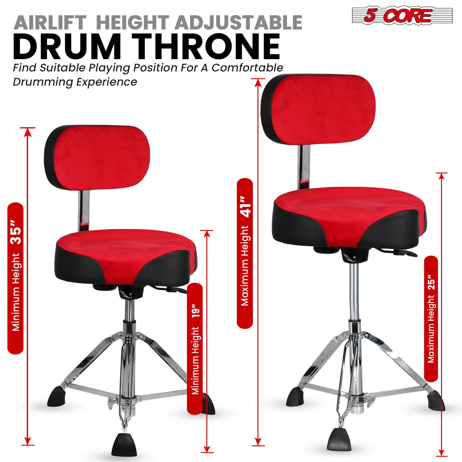 AIRLIFT HEIGHT ADJUSTABLE DRUM THRONE  
Find Suitable Playing Position For A Comfortable Drumming Experience  

5 CORE  

STABLE  

Minimum Height: 19"  
Maximum Height: 25"  

Minimum Height: 35"  
Maximum Height: 41"