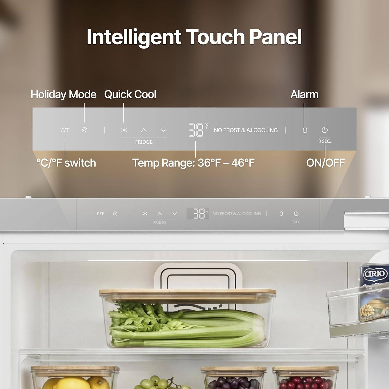 Intelligent Touch Panel  
Holiday Mode Quick Cool Alarm C/F * V P NO FROST & AI COOLING FRIDGE 3 SEC.  
C/F switch Temp Range: 36F - 46F ON/OFF  
C/F FRIDGE V 18 NO FROST & AI COOLING o 358C  
CIRIO