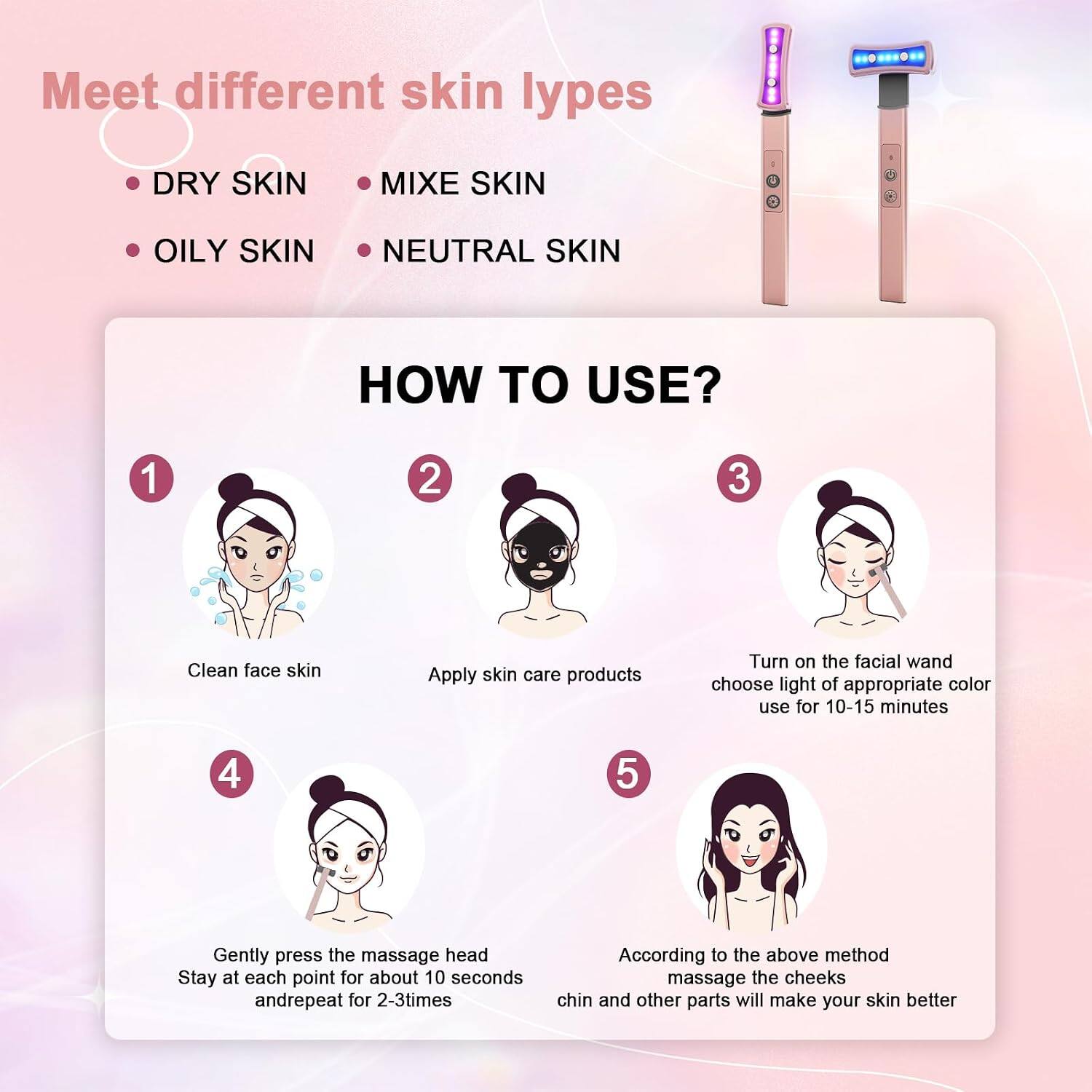 Meet different skin types

- DRY SKIN
- MIXED SKIN
- OILY SKIN
- NEUTRAL SKIN

HOW TO USE?

1. Clean face skin
2. Apply skin care products
3. Turn on the facial wand, choose light of appropriate color, use for 10-15 minutes
4. Gently press the massage head, stay at each point for about 10 seconds and repeat for 2-3 times
5. According to the above method, massage the cheeks, chin and other parts will make your skin better