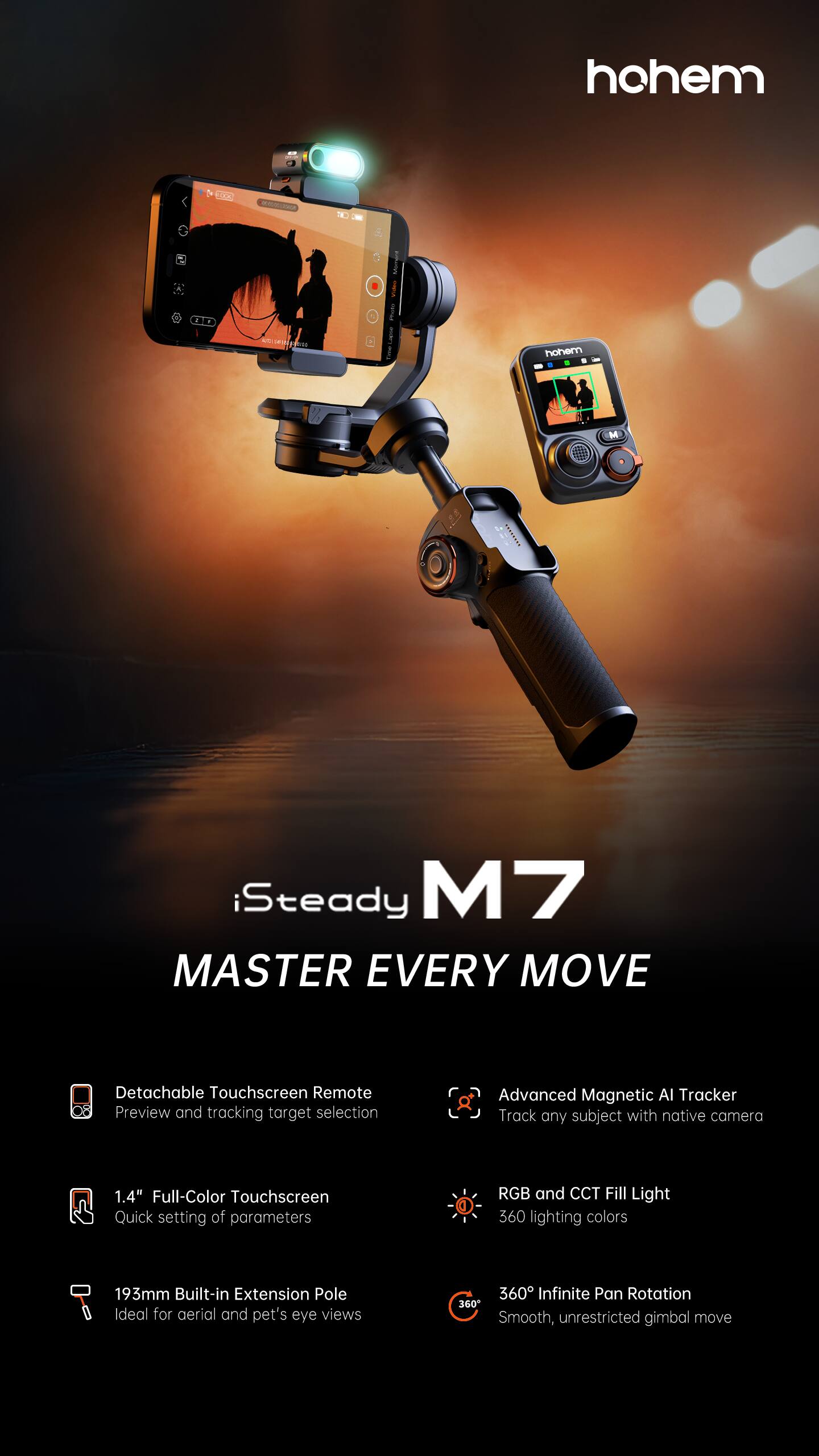 hohem

iSteady M7  
MASTER EVERY MOVE

- Detachable Touchscreen Remote  
  Preview and tracking target selection

- Advanced Magnetic AI Tracker  
  Track any subject with native camera

- 1.4" Full-Color Touchscreen  
  Quick setting of parameters

- RGB and CCT Fill Light  
  360 lighting colors

- 193mm Built-in Extension Pole  
  Ideal for aerial and pet's eye views

- 360° Infinite Pan Rotation  
  Smooth, unrestricted gimbal move
