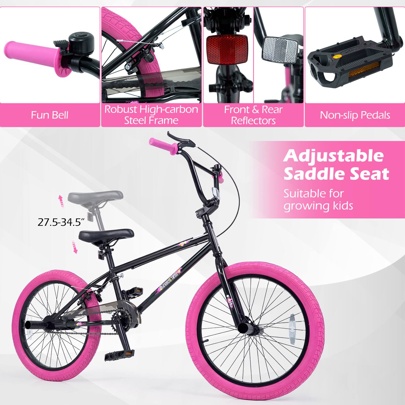 Fun Bell  
Robust High-carbon Steel Frame  
Front & Rear Reflectors  
Non-slip Pedals  
Adjustable Saddle Seat  
Suitable for growing kids  
27.5-34.5"