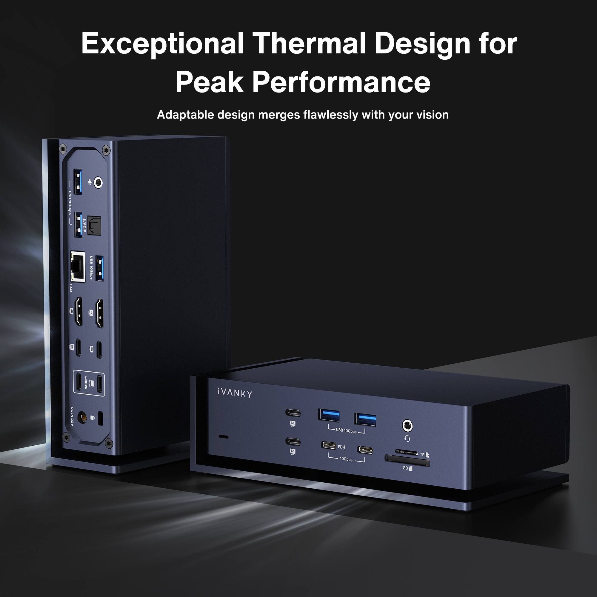 Exceptional Thermal Design for Peak Performance
Adaptable design merges flawlessly with your vision
iVANKY
USB 3.0 1000bps
TF
SD