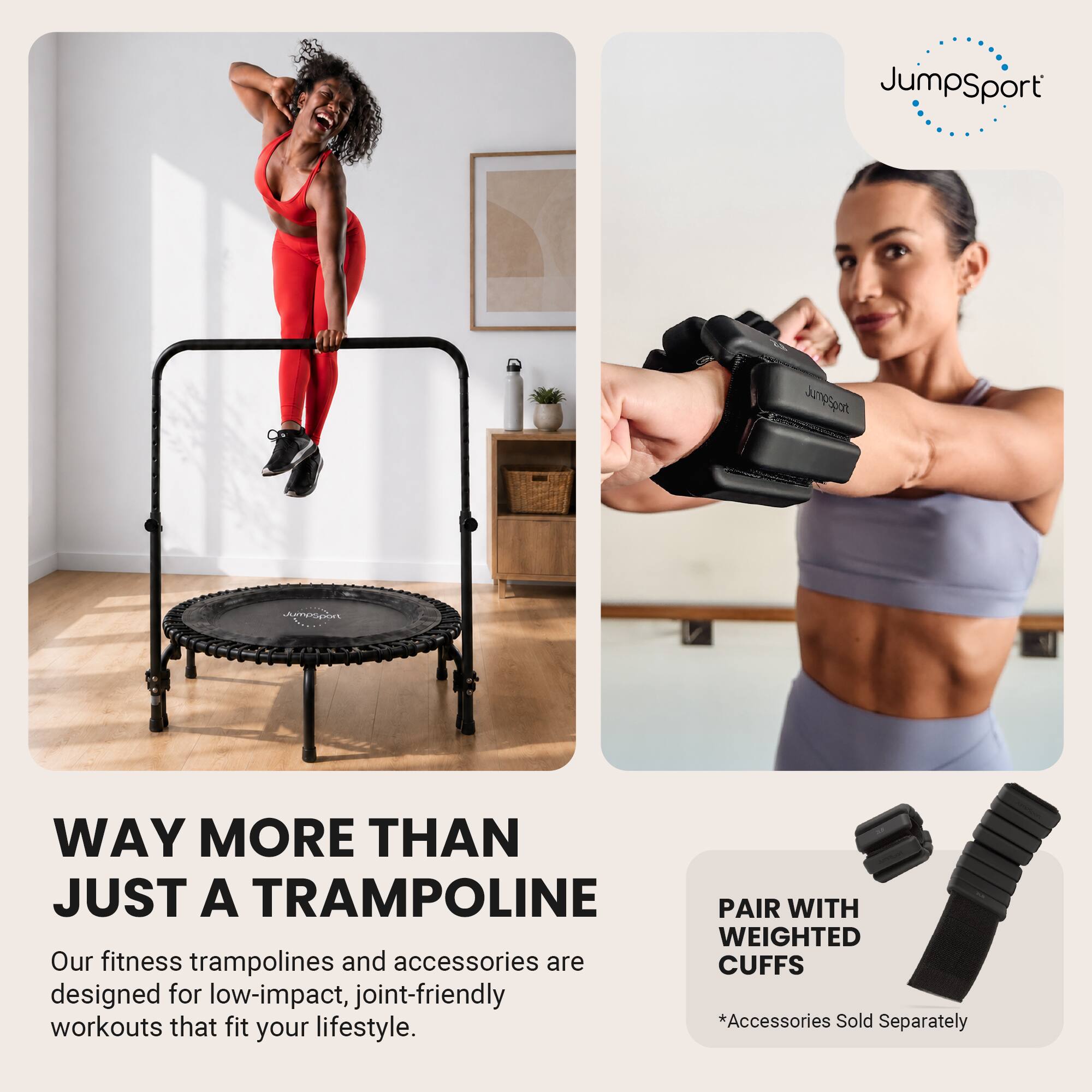 JumpSport

WAY MORE THAN JUST A TRAMPOLINE

Our fitness trampolines and accessories are designed for low-impact, joint-friendly workouts that fit your lifestyle.

PAIR WITH WEIGHTED CUFFS

*Accessories Sold Separately