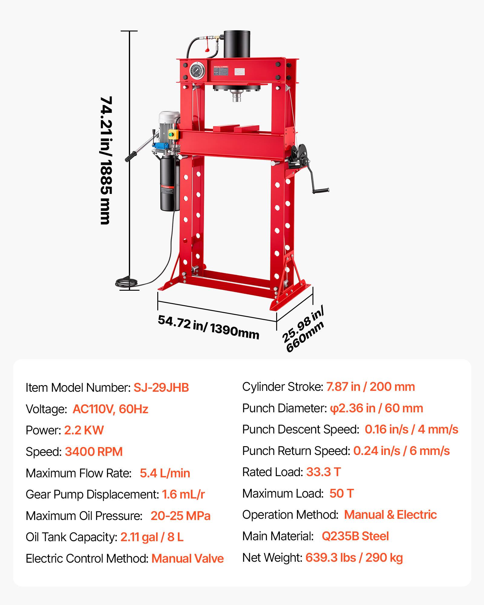 74.21 in/ 1885 mm  
54.72 in/ 1390 mm  
25.98 in/ 660 mm  

Item Model Number: SJ-29JHB  
Cylinder Stroke: 7.87 in / 200 mm  
Voltage: AC110V, 60Hz  
Power: 2.2 KW  
Speed: 3400 RPM  
Maximum Flow Rate: 5.4 L/min  
Gear Pump Displacement: 1.6 mL/r  
Maximum Oil Pressure: 20-25 MPa  
Oil Tank Capacity: 2.11 gal / 8 L  
Electric Control Method: Manual Valve  

Punch Diameter: 2.36 in / 60 mm  
Punch Descent Speed: 0.16 in/s / 4 mm/s  
Punch Return Speed: 0.24 in/s / 6 mm/s  
Rated Load: 33.3 T  
Maximum Load: 50 T  
Operation Method: Manual & Electric  
Main Material: Q235B Steel  
Net Weight: 639.3 lbs /