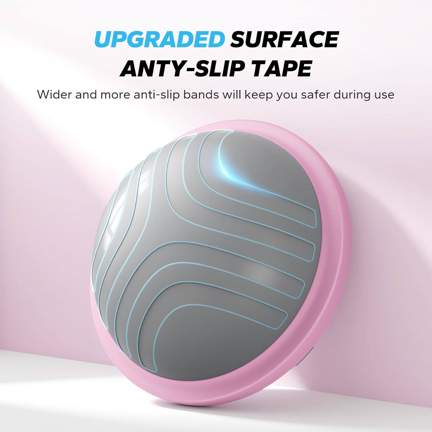 UPGRADED SURFACE ANTY-SLIP TAPE  
Wider and more anti-slip bands will keep you safer during use