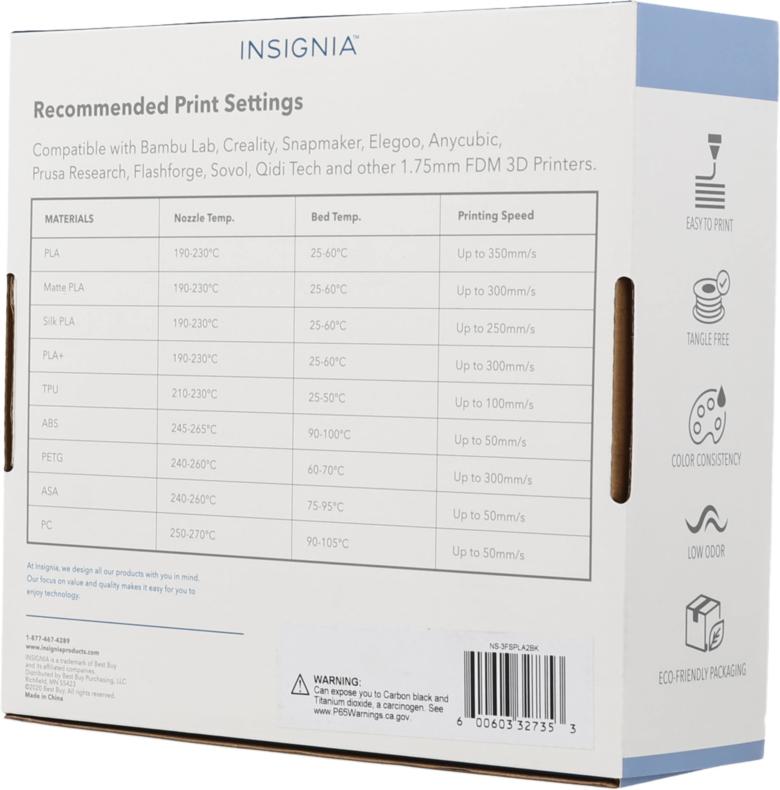 INSIGNIA Recommended Print Settings Compatible with Bambu Lab, Creality, Snapmaker, Elegoo, Anycubic, Sovol, Qidi Tech and other 1.75mm FDM 3D Printers. Prusa Research, Flashforge, MATERIALS Nozzle Temp. Bed Temp. Printing Speed EASY TO PRINT PLA 190-230C 25-60C Up to 350mm/s Matte PLA 190-230C 25-60C Up to 300mm/s Silk PLA 190-230C PLA+ 190-230C TPU 210-230C ABS 245-265C PETG 240-260C ASA 240-260C PC 250-270C At Insignia - design all our products with you in mind focus on value and quality makes it easy for you to enjoy technology. TANGLE FREE COLOR CONSISTENCY LOW ODOR 1-877-467-4289 www.insigniaproducts.com