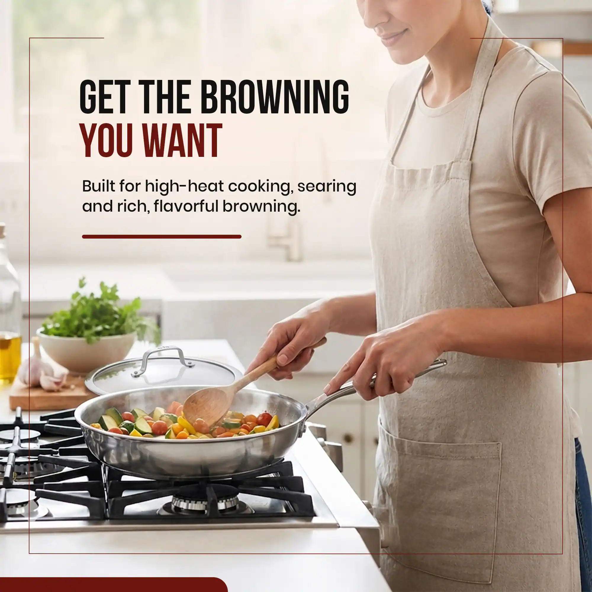 GET THE BROWNING YOU WANT  
Built for high-heat cooking, searing and rich, flavorful browning.