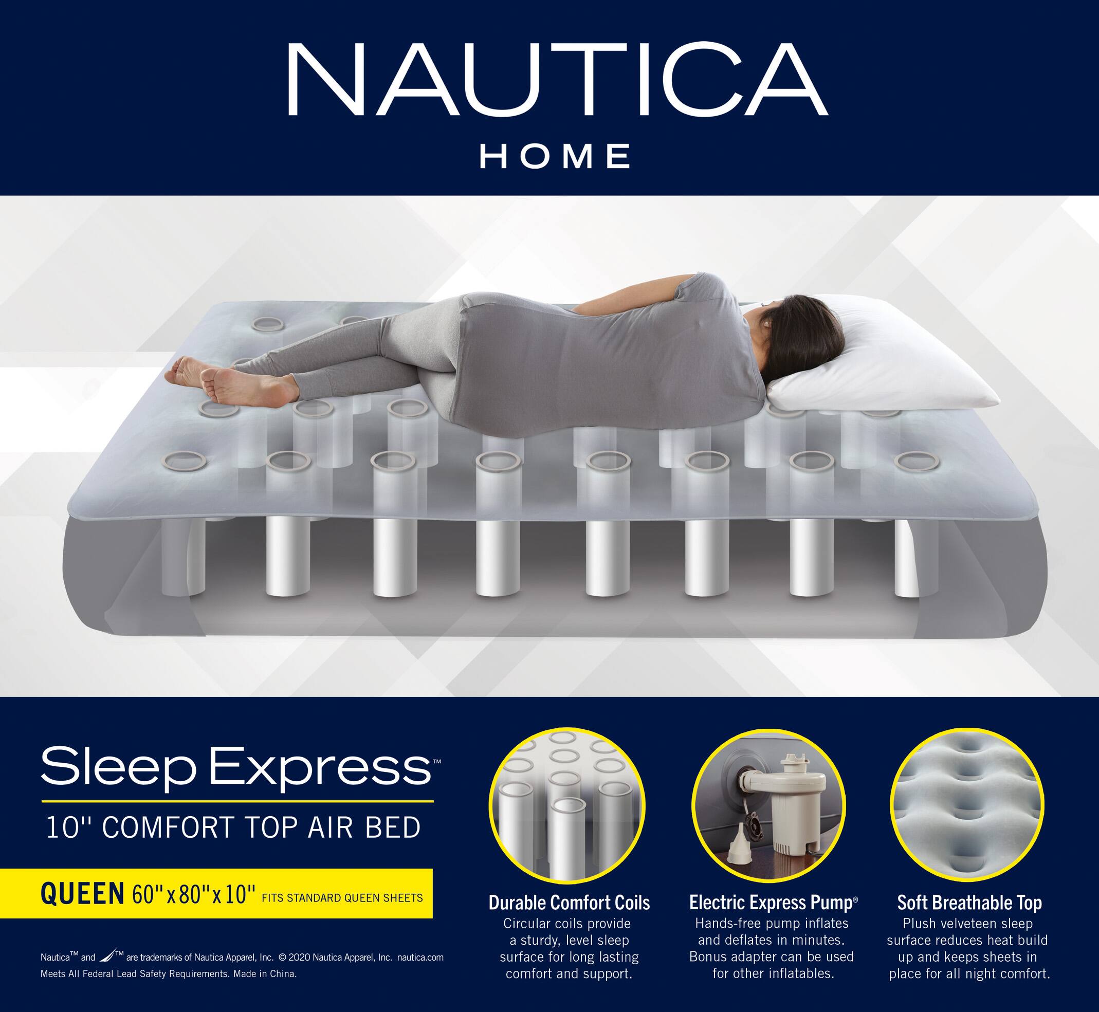 NAUTICA HOME Sleep Express 10" COMFORT TOP AIR BED QUEEN 60" X 80" X 10" FITS STANDARD QUEEN SHEETS

Nautica and ae trademarks of Nautica Apparel, Inc. © 2020 Nautica Apparel, Inc. nautica.com

Meets All Federal Lead Safety Requirements Made in China

Durable Comfort Coils
Circular coils provide a sturdy, level sleep surface for long lasting comfort and support.

Electric Express Pump
Hands-free pump inflates and deflates in minutes. Bonus adapter can be used for other inflatables.

Soft Breathable Top
Plush velveteen sleep surface reduces heat build up and keeps sheets in place for all night comfort.