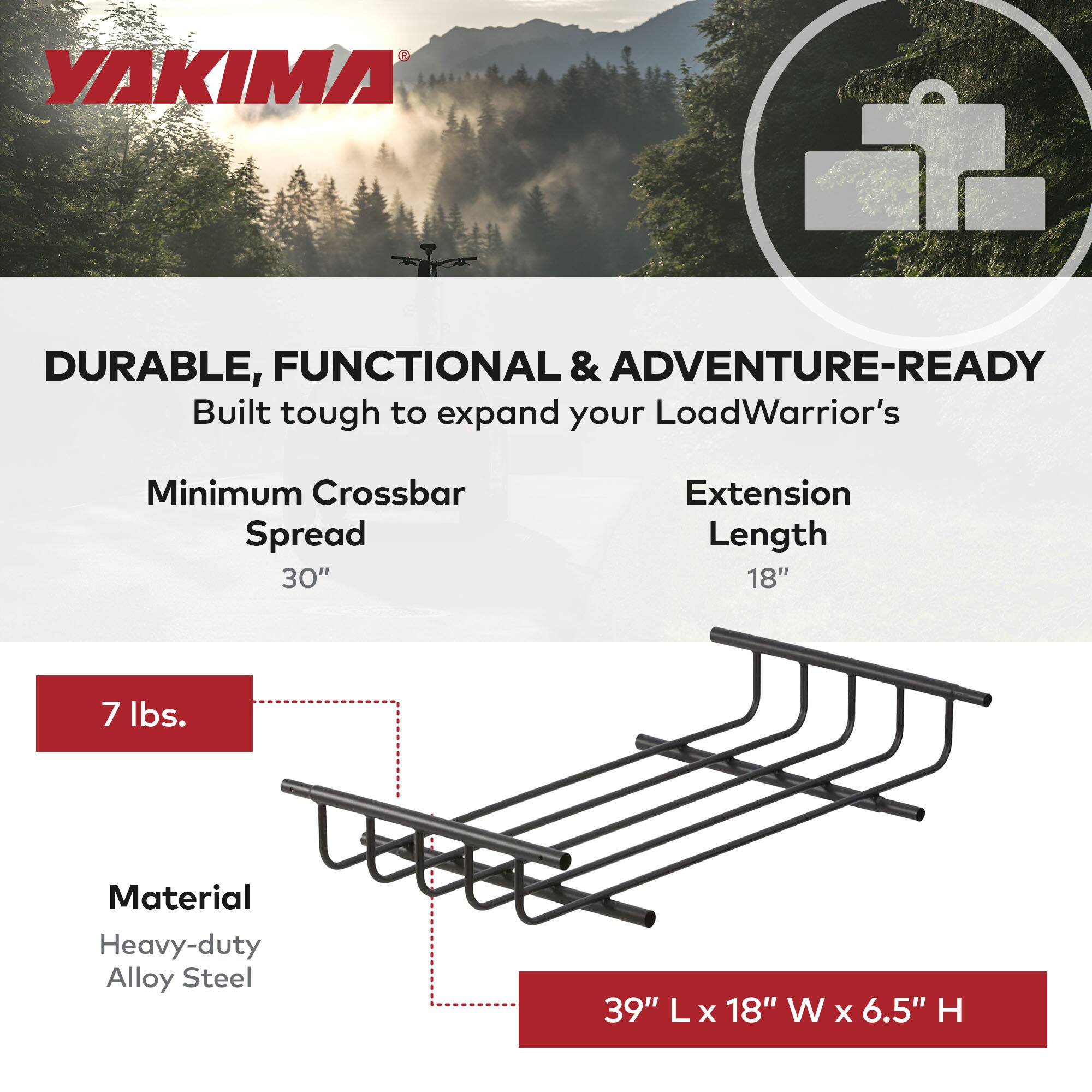YAKIMA

DURABLE, FUNCTIONAL & ADVENTURE-READY

Built tough to expand your LoadWarrior's

Minimum Crossbar Spread 30"

Extension Length 18"

7 lbs.

Material Heavy-duty Alloy Steel

39" L x 18" W x 6.5" H