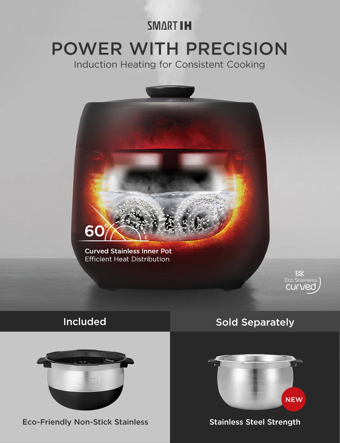 SMART IH  
POWER WITH PRECISION  
Induction Heating for Consistent Cooking  

60°  
Curved Stainless Inner Pot  
Efficient Heat Distribution  

Included  
Eco-Friendly Non-Stick Stainless  

Sold Separately  
NEW  
Stainless Steel Strength