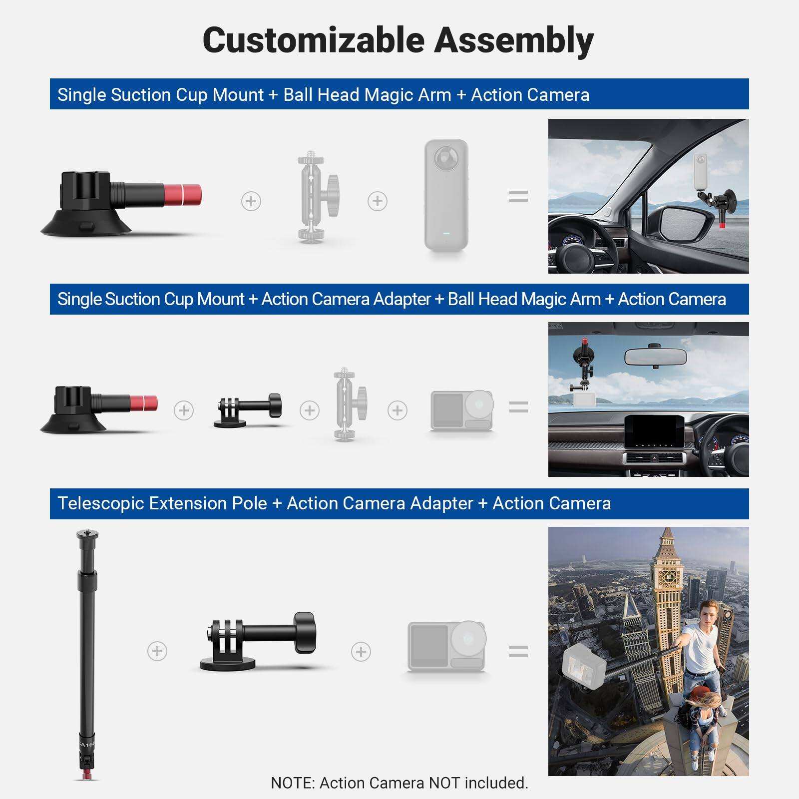 Customizable Assembly

Single Suction Cup Mount + Ball Head Magic Arm + Action Camera

Single Suction Cup Mount + Action Camera Adapter + Ball Head Magic Arm + Action Camera

Telescopic Extension Pole + Action Camera Adapter + Action Camera

NOTE: Action Camera NOT included.
