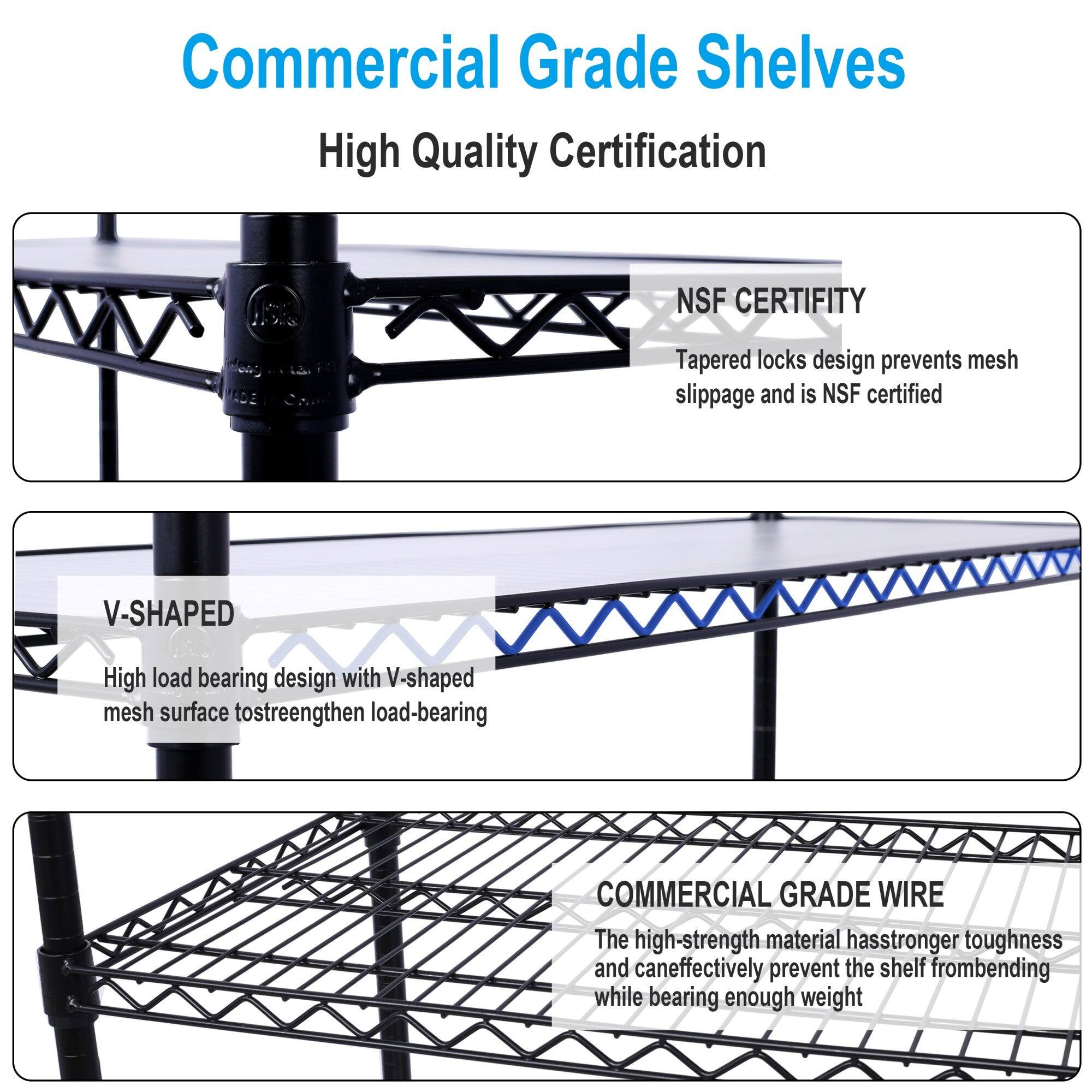 Commercial Grade Shelves  
High Quality Certification  

NSF CERTIFITY  
Tapered locks design prevents mesh slippage and is NSF certified  

V-SHAPED  
High load bearing design with V-shaped mesh surface to strengthen load-bearing  

COMMERCIAL GRADE WIRE  
The high-strength material has stronger toughness and can effectively prevent the shelf from bending while bearing enough weight