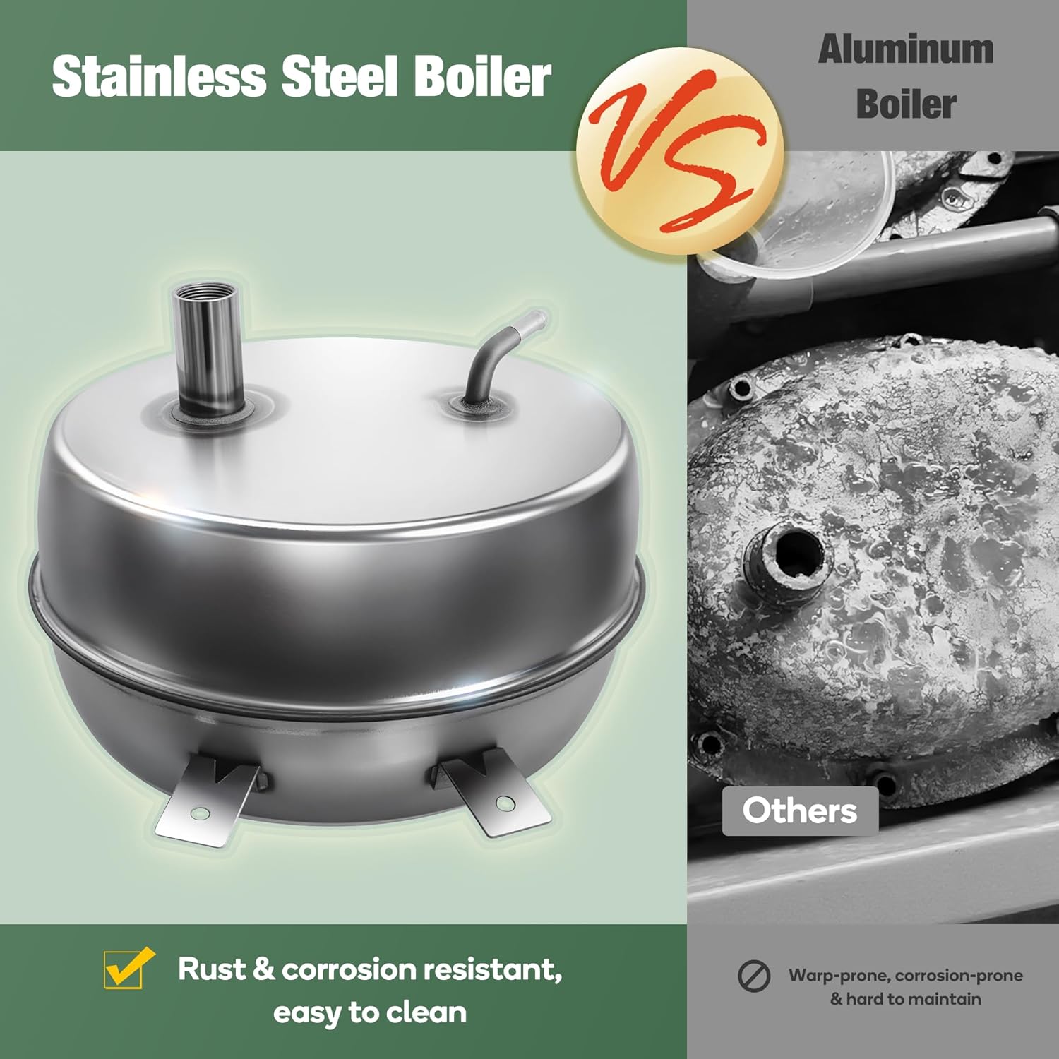 Stainless Steel Boiler VS Aluminum Boiler

- Rust & corrosion resistant, easy to clean
- Warp-prone, corrosion-prone & hard to maintain