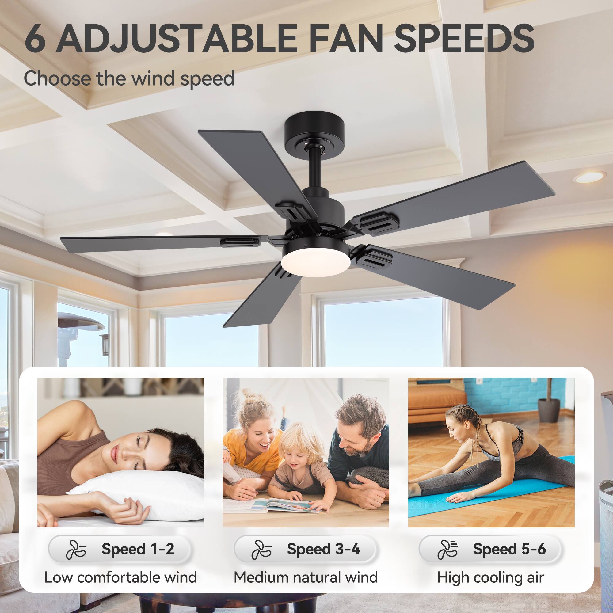 6 ADJUSTABLE FAN SPEEDS

Choose the wind speed

Speed 1-2 Low comfortable wind
Speed 3-4 Medium natural wind
Speed 5-6 High cooling air