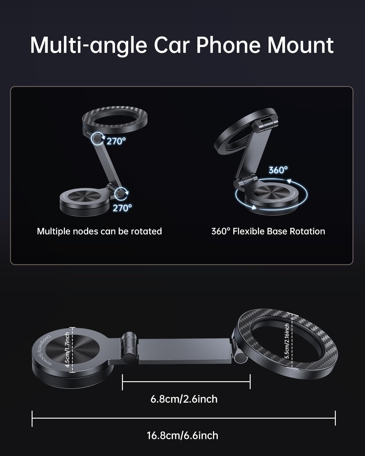 Multi-angle Car Phone Mount

270°
360°
270°

Multiple nodes can be rotated

360° Flexible Base Rotation

Designed by Syncwire

7inch 4.5cm/1.5cm/2.16inch
6.8cm/2.6inch
16.8cm/6.6inch