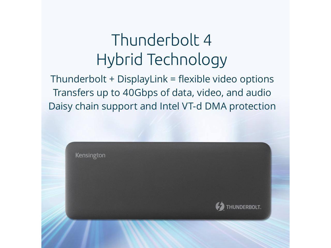 Thunderbolt 4 Hybrid Technology  
Thunderbolt + DisplayLink = flexible video options  
Transfers up to 40Gbps of data, video, and audio  
Daisy chain support and Intel VT-d DMA protection  
Kensington THUNDERBOLT